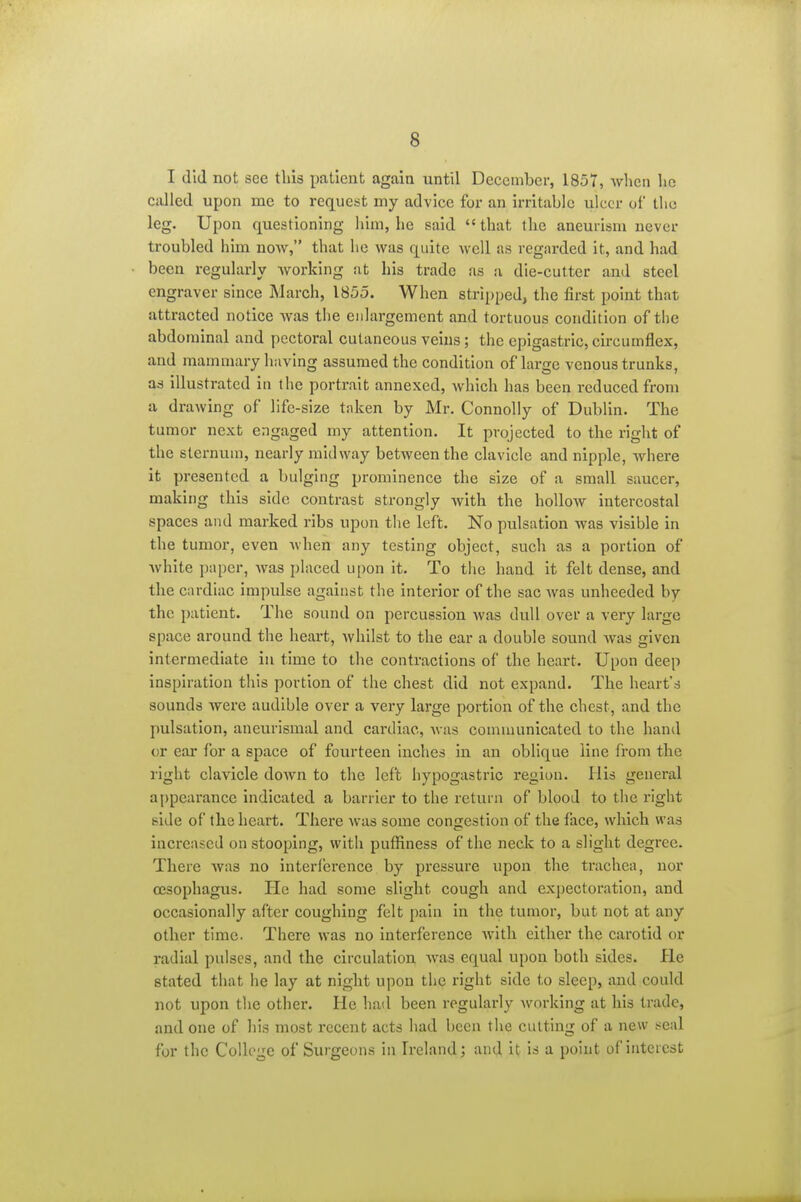 I did not see tliis patient again until December, 1857, wlicn lie called upon me to request my advice for an irritable ulcer of the leg. Upon questioning him, he said  that the aneurism never troubled him now, that he was quite well as regarded it, and had been regularly working at his trade as a die-cutter and steel engraver since March, 1855. When stripped, the first point that attracted notice was the enlargement and tortuous condition of the abdominal and pectoral cutaneous veins; the epigastric, circumflex, and mammary having assumed the condition of large venous trunks, ad illustrated in the portrait annexed, which has been reduced from a drawing of life-size taken by Mr. Connolly of Dublin. The tumor next engaged my attention. It projected to the right of the sternum, nearly midway between the clavicle and nipple, where it presented a bulging prominence the size of a small saucer, making this side contrast strongly with the hollow intercostal spaces and marked ribs upon the left. No pulsation was visible in the tumor, even when any testing object, such as a portion of white paper, was placed upon it. To the hand it felt dense, and the cardiac impulse against the interior of the sac was unheeded by the patient. The sound on percussion Avas dull over a very large space around the heart, Avhllst to the ear a double sound was given intermediate in time to the contractions of the heart. Upon deep inspiration this portion of the chest did not expand. The heart's sounds were audible over a very large portion of the chest, and the pulsation, aneurlsmal and cardiac, Avas communicated to the hand or ear for a space of fourteen Inches in an oblique line from the right clavicle down to the left hypogastric region. His general appearance indicated a barrier to the return of blood to the right side of the heart. There was some congestion of the face, which was increased on stooping, with puffiness of the neck to a slight degree. There was no interference by pressure upon the trachea, nor oesophagus. He had some slight cough and expectoration, and occasionally after coughing felt pain in the tumor, but not at any other time. There was no interference with either the carotid or radial pulses, and the circulation was equal upon both sides. He stated that he lay at night upon the right side to sleep, and could not upon the other. He had been regularly Avorking at his trade, and one of his most recent acts had been the cutting of a new seal for the College of Surgeons in Ireland; and it is a point of interest