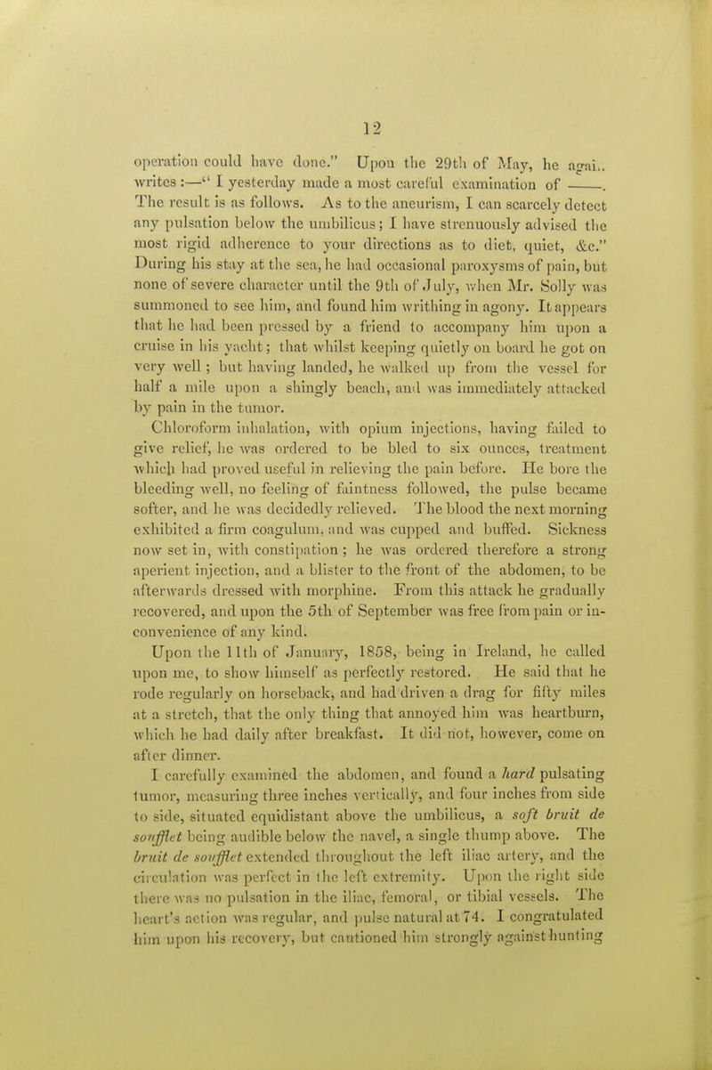 operation could have done. Upon the 29th of May, he ag-ai., writes :— I yesterday made a most careful examuiation of . The result is as follows. As to the aneurism, I can scarcely detect any pulsation below the umbiUcus; I have strenuously advised the most rigid adherence to your directions as to diet, quiet, &c. During his stay at the sea, he liad occasional paroxysms of pain, but none of severe character until the 9th of July, v/hen Mr. Solly was summoned to see him, and found him writhing in agony. It appears that he had been pressed by a friend to accompany him upon a cruise in his yacht; that whilst keeping quietly on board he got on very well; but having landed, he walked up from the vessel for half a mile upon a shingly beach, and was immediately attacked by pain in the tumor. Chloroform iidialation, with opium injections, having failed to give relief, he was ordered to be bled to six ounces, treatment Avhich had proved useful in relieving the pain before. He bore the bleeding well, no feeling of faintness followed, the pulse became softer, and he was decidedly relieved. The blood the next morning exhibited a firm coagulum, and was cupped and buffed. Slclmess now set in, Avith consti[)ation; he was ordered therefore a strong aperient injection, and a blister to the front of the abdomen, to be afterwards dressed with morphine. From this attack he gradually recovered, and upon the 5th. of September was free from pain or in- convenience of any kind. Upon the 11th of January, 1858, being in Ireland, he called upon me, to show himself as perfectly' restored. He said that he rode regularly on horseback, and had driven a drag for fifty miles at a stretch, that the only thing that annoyed him was heartbtu-n, which he had daily after breakfast. It did not, however, come on after dinner. I carefully examined the abdomen, and found a Aarc? pulsating tumor, measuring three inches vertically, and four inches from side to side, situated equidistant above the umbilicus, a soft bruit de soiifflet being audible below the navel, a single thump above. The bruit de sovfflet extended throughout the left iliac artery, and the circulation was perfect in the left extremity. Upon the light side there was no pulsation in the iliac, femoral, or tibial vessels. The heart's action was regular, and jjulse natural at 74. I congratulated him upon his recovery, but cautioned him strongly against hunting