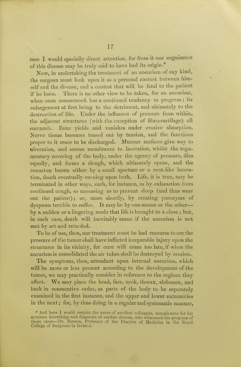 case I would specially direct attention, for from it our cognisance of this disease may be truly said to have had its origin.* Kow, in undertaking the treatment of an aneurism of any kind, the surgeon must look upon it as a personal contest between him- self and the di-^ease, and a contest that will be fatal to the patient if he loses. There is no other view to be taken, for an aneurism, when once commenced, has a continued tendency to progress ; its enlargement at first being to tlic detriment, and ultimately to the destruction of life. Under the influence of pressure from Avithin, the adjacent structures (with the exception of fibi'o-cartilage) all succunil). Eone yields and vanishes under erosive absorption. Nerve tissue becomes teased out by tension, and the functions proper to it cease to be discharged. Mucous surfaces give way to ulceration, and serous membranes to laceration, wdiilst the tegu- mentary covering of the body, under the agency of pressure, dies equally, and forms a slough, which ultimately opens, and the aneurism bursts either by a small aperture or a rent-like lacera- tion, death eventually en«uing upon both. Life, it is true, mny be terminated in other ways, such, for instance, as by exhaustion iiom continued cough, so unceasing as to prevent sleep (and thus wear out the patient); or, more shortly, by creating paroxyms of dyspnoea terrible to suffer. It maybe by one means or the other— by a sudden or a lingering mode that life is brought to a close ; but, in each case, death will inevitably ensue if the aneurism is not met by art and retarded. To be of use, then, our treatment must be had recourse to ere the pressure of the tumor shall have inflicted irreparable injury upon the structures in its vicinity, for cure will come too late, if wiien the aneurism is consolidated the air tubes shall be destroyed by erosion. The symptoms, then, attendant upon internal aneurism, which will be more or less present according to the development of the tumor, we may practically consider in reference to the regions they affect. We may place the head, face, neck, thorax, abdomen, and back in consecutive order, as parts of the body to be separately examined in the first instance, and the upper and lower extremities in the next; for, by thus doing in a regular and systematic manner, • And here I would conjoin tlie name of another colleague, conspicuous for his accurate knowledge and diagnosis of cardiac disense, who witnessed the progress of these cases—Dr. Benson, Professor of the Practice of Medicine in the Koyal College of Surgeons in Ireland,