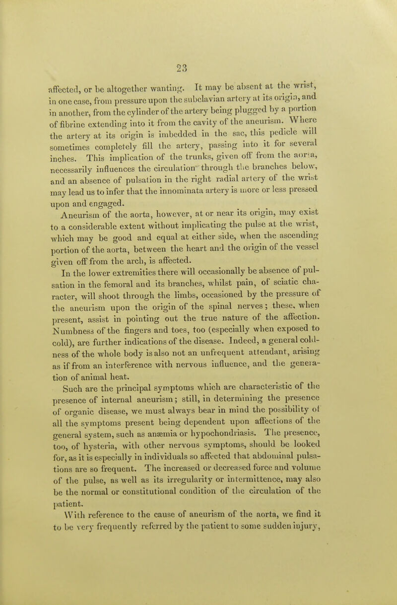 nflfectcd, or be altogether wantlu-^. It may be absent at the wrist, in one case, from pressm-e upon tlic subclavian artery at its origin, and in another, from the cylinder of the artery being plugged by a portion of fibrine extending into it from the cavity of the aneurism. Where the artery at its origin is imbedded in the sac, this pedicle aviII sometimes completely fill the artery, passing into it for several inches. This implication of the trunks, given off from the aoria, necessarily influences the circulation through the branches below, and an absence of pulsation in the right radial artery of the wrist may lead us to infer that the innominata artery is more or less pressed upon and engaged. Aneurism of the aorta, however, at or near its origin, may exist to a considerable extent Avithout implicating the pulse at the wrist, which may be good and equal at either side, when the ascending portion of the aorta, between the heart and the origin of the vessel given off from the arch, is affected. In the lower extremities there will occasionally be absence of pul- sation in the femoral and its branches, whilst pain, of sciatic cha- racter, will shoot through the limbs, occasioned by the pressure of the aneurism upon the origin of the spinal nerves; these, when present, assist in pointing out the true nature of the affection. Numbness of the fingers and toes, too (especially when exposed to cold), ai-e further indications of the disease. Indeed, a general cold- ness of the whole body is also not an unfrequent attendant, arising as if from an interference with nervous influence, and the geaeia- tion of animal heat. Such are the principal symptoms Avbich are characteristic of the presence of internal aneurism; still, in determining the presence of organic disease, we must always bear in mind the possibility of all the symptoms present being dependent upon affections of the general system, such as aniemia or hypochondriasis. The presence, too, of hysteria, with other nervous symptoms, should be looked for, as it is especially in individuals so affected that abdominal pulsa- tions are so frequent. The increased or decreased force and volume of the pulse, as well as its irregularity or intcrmittence, may also be the normal or constitutional condition of the circulation of the patient. With reference to the cause of aneurism of the aorta, we find it to be very frequently referred by the patient to some sudden injury.