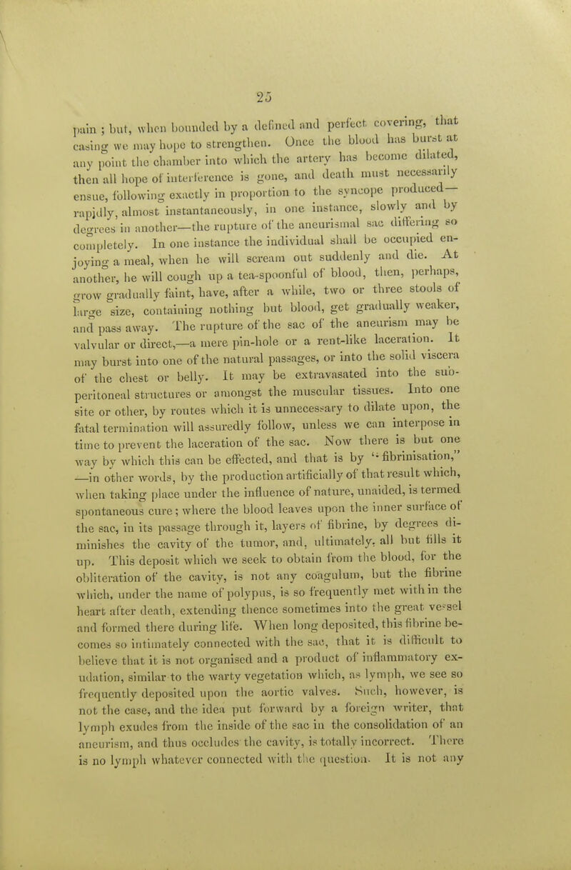 pain ; but, when bounded by a defined «nd perfect, covering, that ca.hig we may hope to strengthen. Once the bluod has burst at any pouit the chamber Into which the artery has become dilated, then all hope of iuterlerence is gone, and death must necessarily ensue, IbUowing exactly in proportion to the syncope produced- rapidly, almost instantaneously, in one instance, slowly and by degrees in another—the rupture of the aneurisinal sac ditreriug so completely. In one instance the individual shall be occupied en- joying a meal, when he will scream out suddenly and die. At anoth°er, he will cough up a tea-spoonful of blood, then, perhaps, grow gradually faint, have, after a while, two or three stools of Lu-ge size, containing nothing but blood, get gradually weaker, and pass away. The rupture of the sac of the aneurism may be valvular or direct,—a mere pin-hole or a rent-like laceration. It may burst into one of the natural passages, or into the solid viscera of the chest or belly. It may be extravasated into the sub- peritoneal structures or amongst the muscular tissues. Into one site or other, by routes which it is unnecess^ary to dilate upon, the fatal terndnation will assuredly follow, unless we can interpose in time to prevent the laceration of the sac. Now there is but^ one way by Avhich this can be effected, and that is by fibrinisation, —in other words, by the production artificially of that result which, Avhen taking place under the influence of nature, unaided, is termed spontaneous cure; where the blood leaves upon the inner surface of the sac, in its passage through it, layers of fibrine, by degrees di- minishes the cavity of the tumor, and, ultimately, all but fills it up. This deposit which we seek to obtain from the blood, for the obliteration of the cavity, is not any coagulum, but the fibnne which, under the name of polypus, is so frequently met within the heart after death, extending thence sometimes into the great ve-sel and formed there during life. When long deposited, this fibrine be- comes so intimately connected with the sac, that it, is difficult to believe that it is not organised and a product of inflammatory ex- udation, similar to the warty vegetation which, as lymph, we see so frequently deposited upon the aortic valves. Such, however, is not the case, and the idea put forward by a foreign Avriter, that lymph exudes from the inside of the sac in the consolidation of an aneurism, and thus occludes the cavity, is totally incorrect. There is no lymph whatever connected with the question. It is not any