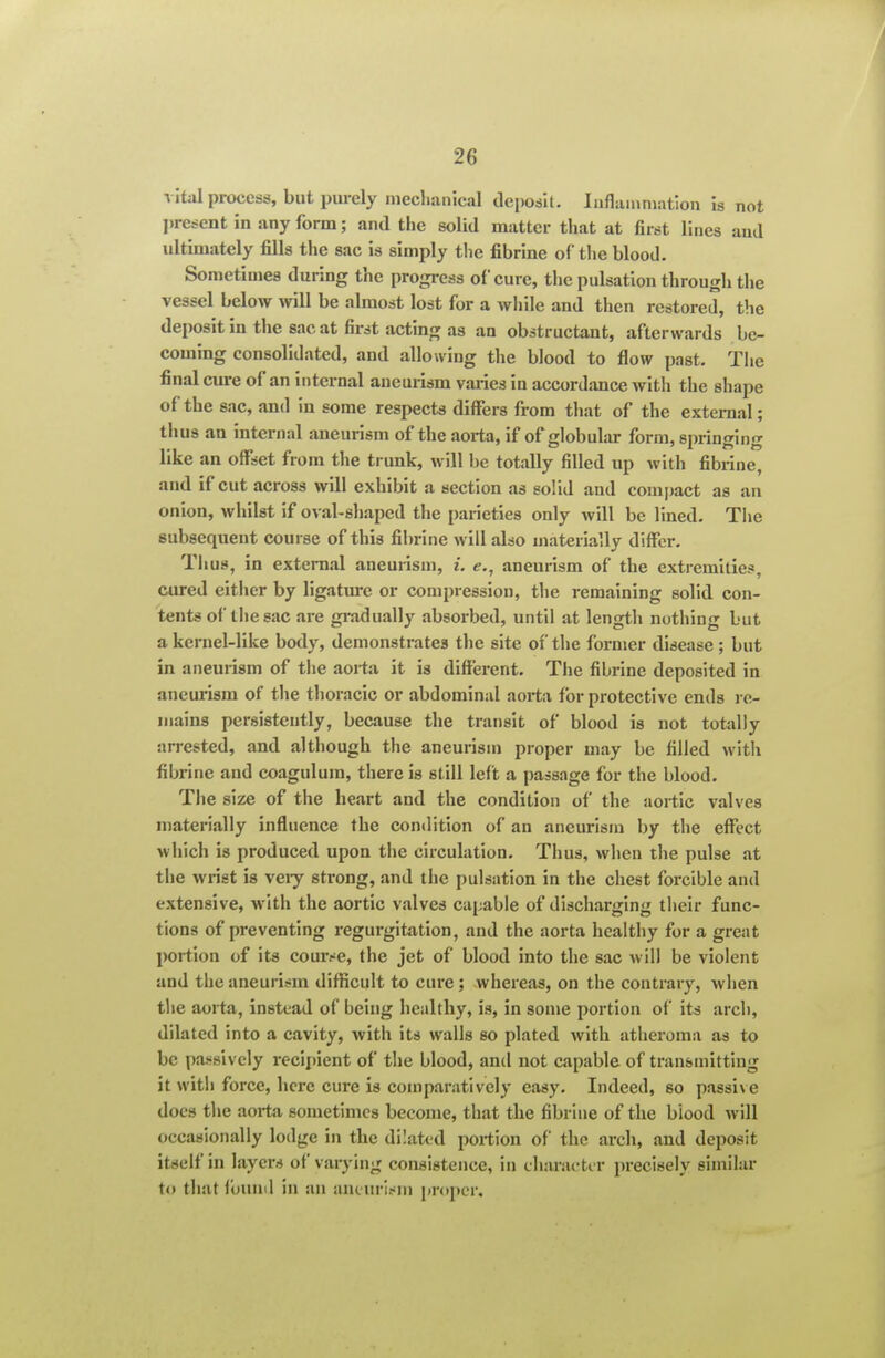 vital process, but piu-ely nieclianical deposit. luflaiuniation k not l)rctfent in any form; and the solid matter that at first lines and ultimately fills the sac is simply the fibrine of the blood. Sometimes during the progress of cure, the pulsation throu gli the vessel below >vill be almost lost for a while and then restored, the deposit in the sac at first acting as an obstructant, afterwards be- coming consolidated, and allowing the blood to flow past. The final cure of an internal aneurism varies in accordance with the shape of the sac, and in some respects differs from that of the external; thus an internal aneurism of the aorta, if of globular form, springing like an offset from the trunk, will be totally filled up with fibrine, and if cut across will exhibit a section as solid and comi)act as an onion, whilst if oval-shaped the parieties only will be lined. The subsequent course of this fibrine will also materially differ. Tlius, in external aneurism, i. e., aneurism of the extremities, cured either by ligatm-e or compression, the remaining solid con- tents of the sac are gradually absorbed, until at length nothing but a kernel-like body, demonstrates the site of the former disease; but in aneurism of the aorta it is different. The fibrine deposited in aneurism of the thoracic or abdominal aorta for protective ends re- mains persistently, because the transit of blood is not totally arrested, and although the aneurism proper may be filled with fibrine and coagulura, there is still left a passage for the blood. The size of the heart and the condition of the aortic valves materially influence the condition of an aneurism by the effect which is produced upon the circulation. Thus, when the pulse at the wrist is veiy strong, and the pulsation in the chest forcible and extensive, with the aortic valves capable of discharging their func- tions of preventing regurgitation, and the aorta healthy for a great portion of its cour^^e, the jet of blood into the sac will be violent and the aneurism difficult to cure; whereas, on the contrary, when the aorta, instead of being healthy, is, in some portion of its arch, dilated into a cavity, with its walls so plated with atheroma as to be passively reclfnent of the blood, and not capable of transmitting it with force, here cure is comparatively easy. Indeed, so passhe does the aorta sometimes become, that the fibrine of the biood will occasionally lodge in the dilated portion of the arch, and deposit itself in layers of varying consistence, in charactir precisely similar to that fouml in an aneurism pr<»pcr.