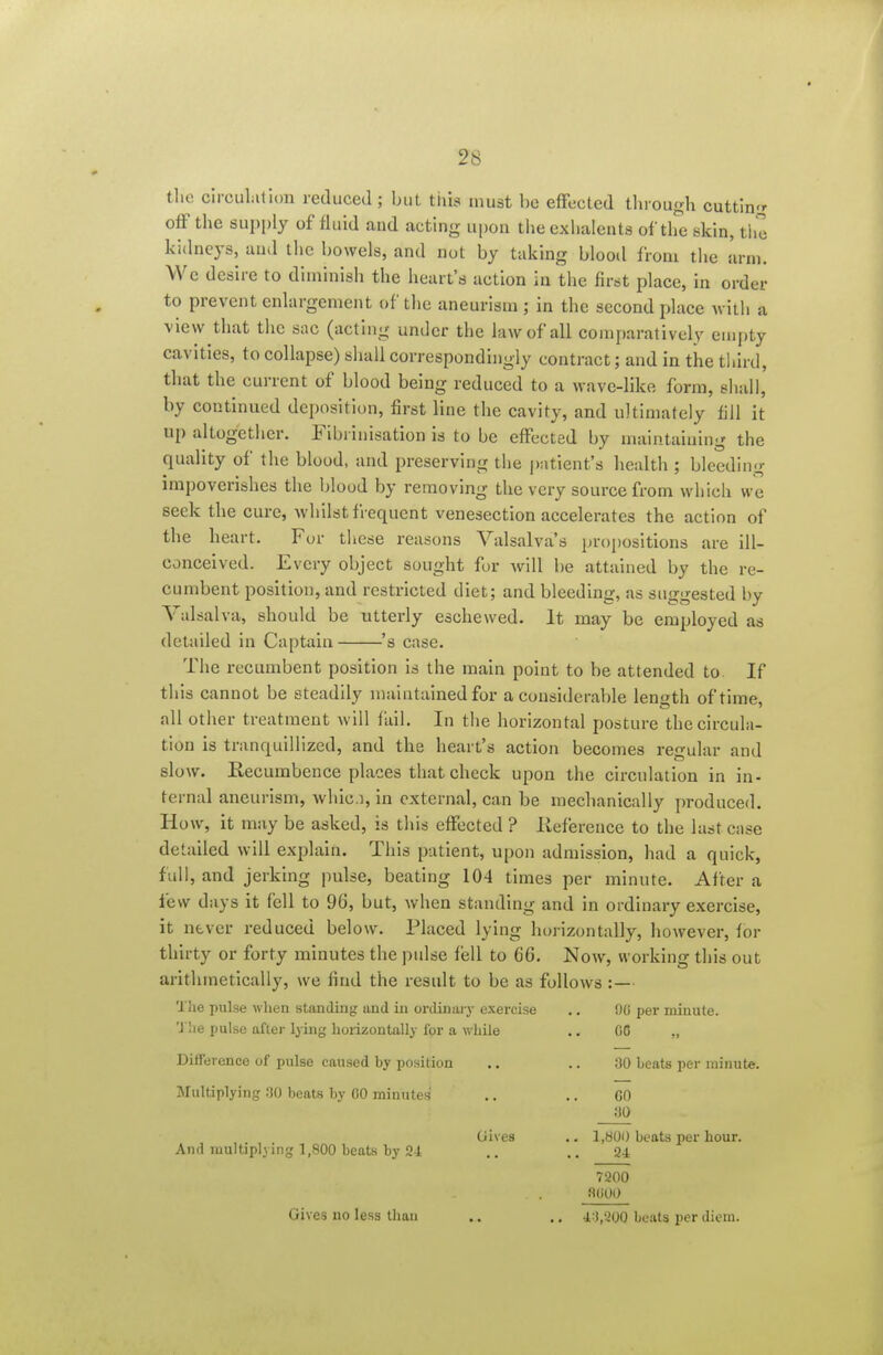 tlie circulation reduced ; but this must be effected tluough cuttin-r off the supply of fluid and acting upon theexhalents of tlfe skin, the kidneys, and the bowels, and not by taking blood from tlie arm. We desire to diminish the heart's action in the first place, in order to prevent enlargement of the aneurism ; in the second place wiih a view that the sac (acting unJcr the law of all comparatively empty cavities, to collapse) shall correspondingly contract; and in the third, that the current of blood being reduced to a wave-like form, eliail, by continued deposition, first line the cavity, and ultimately fill it up altogether. Eibrinisation is to be effected by maintaining the quality of the blood, and preserving the patient's health ; bleeding impoverishes the blood by removing the very source from which we seek the cure, whilst frequent venesection accelerates the action of the heart. For these reasons Valsalva's propositions are ill- conceived. Every object sought for will be attained by the re- cumbent position, and restricted diet; and bleeding, as suggested by Valsalva, should be utterly eschewed. It may be employed as detailed in Captain 's case. The recumbent position is the main point to be attended to If this cannot be steadily maintained for a considerable length of time, all other treatment will fail. In the horizontal posture the circula- tion is tranquillized, and the heart's action becomes regular and slow. Recumbence places that check upon the circulation in in- ternal aneurism, whic.i, in external, can be mechanically produced. How, it may be asked, is this effected ? lieference to the last case detailed will explain. This patient, upon admission, had a quick, full, and jerking pulse, beating 104 times per minute. After a few days it fell to 96, but, when standing and in ordinary exercise, it never reduced below. Placed lying horizontally, however, for thirty or forty minutes the ptdse fell to 66. Now, working this out arithmetically, we find the result to be as follows :— The pulse when standing and in ordinaiy exercise .. 00 per minute. 'J he pulse after lying horizontally for a while .. 00 ,, Difference of pulse caused by position .. .. 30 beats per minute. Multiplying 30 beats by 00 minutes .. .. GO 30 Gives .. I,b00 beats per hour. And multiplying 1,800 beats by Si ,. .. 24 7200 8U00 Gives no less than .. ., i-\,'iOQ beats per diem.