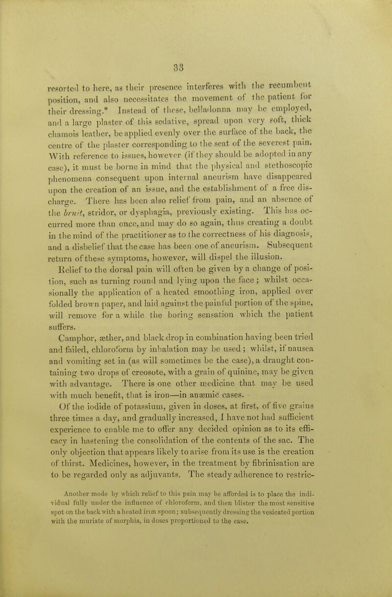 resorted to here, as their presence interferes with the recumbent positioa, and also necessitates the movement of the patient i'ov their dressing * Instead of those, belhidonna may he employed, and a large plaster of this sedative, spread upon very eoft, thick chamois leather, be applied evenly over the surface of the back, the centre of the plaster corresponding to the seat of the severest pain. AVitli reference to issues, however (if they should be adopted in any case), it must be borne in mind that the physical and stethoscopic phenomena consequent upon internal aneurism have disappeared upon the creation of an issue, and the establishment of a free dis- charge. There has been also relief from pain, and an absence of the br?i't, stridor, or dysphagia, previously existing. This has oc- curred more than once, and may do so again, thus creating a doubt in the mind of the practitioner as to the correctness of his diagnosis, and a disbelief that the case has been one of aneurism. Subsequent return of these symptoms, however, will dispel the illusion. Eelief to the dorsal pain will often be given by a change of posi- tion, such as turning round and lying upon the face; Avhilst occa- sionally the application of a heated smoothing iron, applied over folded brown paper, and laid against the painful portion of the spine, will remove for a while the boring sensation which the patient suffers. Camphor, aether, and black drop in combination having been tried and failed, chloroform by inhalation may be used ; Avhilst, if nausea and vomiting set in (as will sometimes be the case), a draught con- taining two drops of creosote, with a grain of quinine, may be given with advantage. There is one other medicine that may be used with much benefit, that is iron—in anaemic cases. Of the iodide of potassium, given in doses, at first, of five grains three times a day, and gradually increased, I have not had sufficient experience to enal)le me to offer any decided opinion as to its effi- cacy in hastening the consolidation of the contents of the sac. The only objection that appears likely to arise from its use is the creation of thirst. Medicines, however, in the treatment by fibrinisation are to be regarded only as adjuvants. The steady adherence to restrlc- Anollier mode by whioli relief to this pain may be afForded is to place the indi- vidual fully under the influence of chloroform, and then blister the most sensitive spot on the back with a heated iron spoon; subsequently dressing the vesicated portion with the muriate of morphia, in doses proportioned to the case.