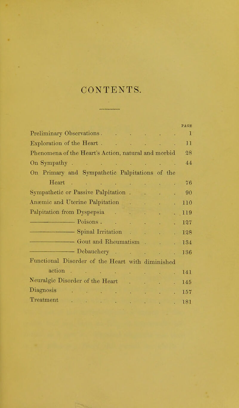 CONTENTS. PAGE Preliminaiy Observations...... 1 Exploration of the Heart . . . . .11 Phenomena of the Heart's Action, natural and morbid 28 On Sympathy ........ 44 On Primary and Sympathetic Palpitations of the Heart 76 Sympathetic or Passive Palpitation .... 90 Anaemic and Uterine Palpitation . . .110 Palpitation from Dyspepsia . . . , .119 Poisons ...... 137 Spinal Invitation . . . .128 Gout and Eheumatism . . .134 Debauchery . . . . .136 Functional Disorder of the Heart with diminished action ....... 141 Neuralgic Disorder of the Heai't . . . .145 Diagnosis . . . . . .157 Treatment 181