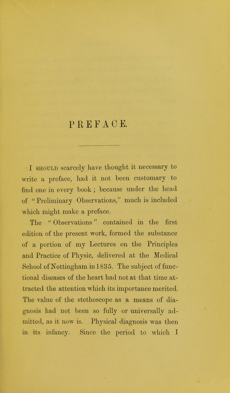 PREFACE. I SHOULD scarcely have thought it necessary to write a preface, had it not been customary to find one in every book ; because under the head of  PreHminary Observations, much is included which might make a preface. The  Observations contained in the first edition of the present work, formed the substance of a portion of my Lectures on the Principles and Practice of Physic, delivered at the Medical School of Nottingham in 1835. The subject of func- tional diseases of the heart had not at that time at- tracted the attention which its importance merited. The value of the stethoscope as a means of dia- gnosis had not been so fully or universally ad- mitted, as it now is. Physical diagnosis was then in its infancy. Since the period to which I