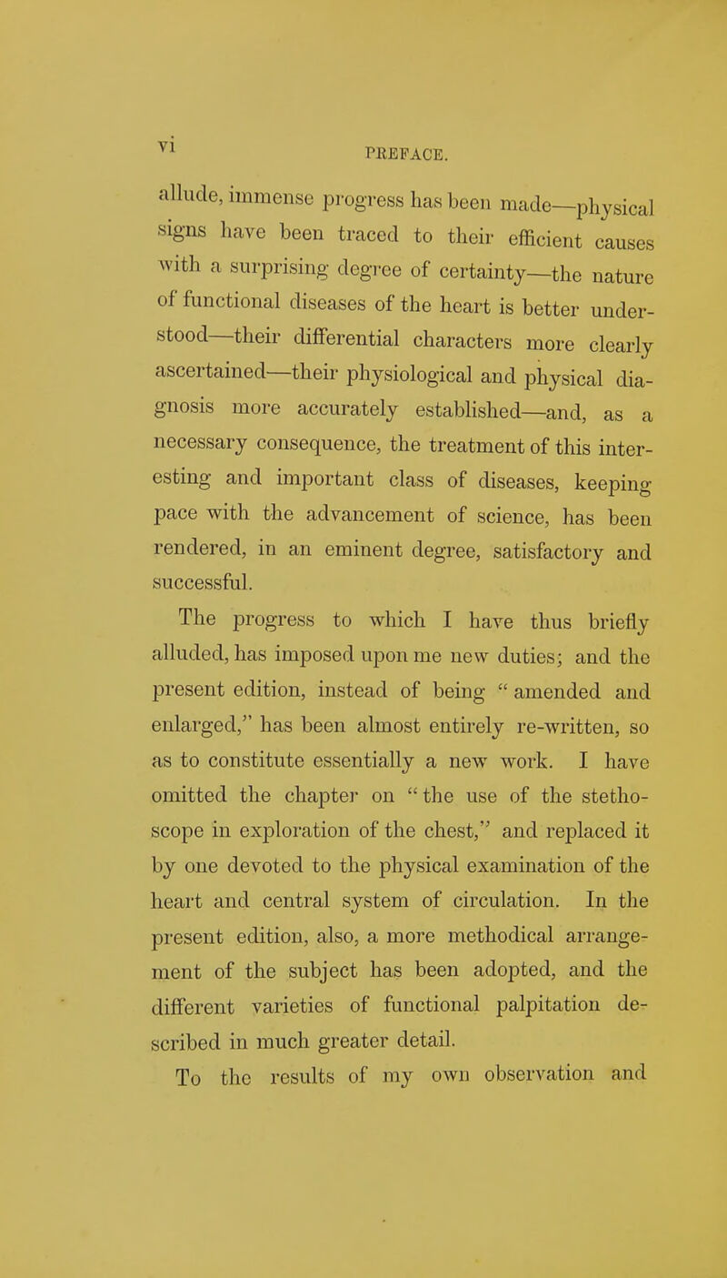 allude, immense progress has been made—physical signs have been traced to their efficient causes Avith a surprising degree of certainty—the nature of functional diseases of the heart is better under- stood—their differential characters more clearly ascertained—their physiological and physical dia- gnosis more accurately established—and, as a necessary consequence, the treatment of this inter- esting and important class of diseases, keeping pace with the advancement of science, has been rendered, in an eminent degree, satisfactory and successful. The progress to which I have thus briefly alluded, has imposed upon me new duties; and the present edition, instead of being  amended and enlarged, has been almost entirely re-written, so as to constitute essentially a new work. I have omitted the chapter on the use of the stetho- scope in exploration of the chest, and replaced it by one devoted to the physical examination of the heart and central system of circulation. In the present edition, also, a more methodical arrange- ment of the subject has been adopted, and the different varieties of functional palpitation de- scribed in much greater detail. To the results of my own observation and