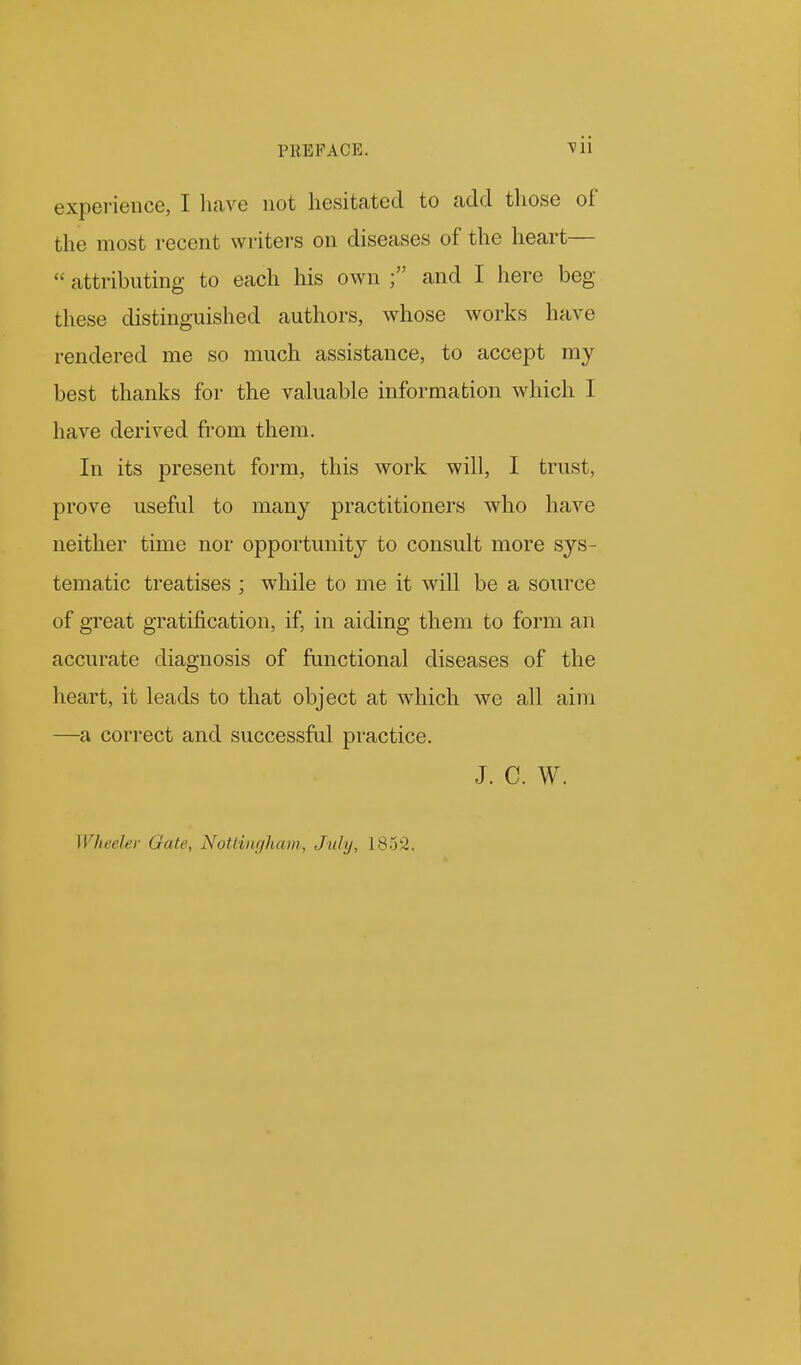 PKEFACE. vii experience, I have not hesitated to add those of the most recent writers on diseases of the heart—  attributing to each his own and I here beg these distinguished authors, whose works have rendered me so much assistance, to accept my best thanks for the valuable information which I have derived from them. In its present form, this work will, I trust, prove useful to many practitioners who have neither time nor opportunity to consult more sys- tematic treatises ; while to me it will be a source of great gratification, if, in aiding them to form an accurate diagnosis of functional diseases of the heart, it leads to that object at which we all aim —a correct and successful practice. J. C. W. Wheeler Gate, NoUin()ham,, July, 1852.