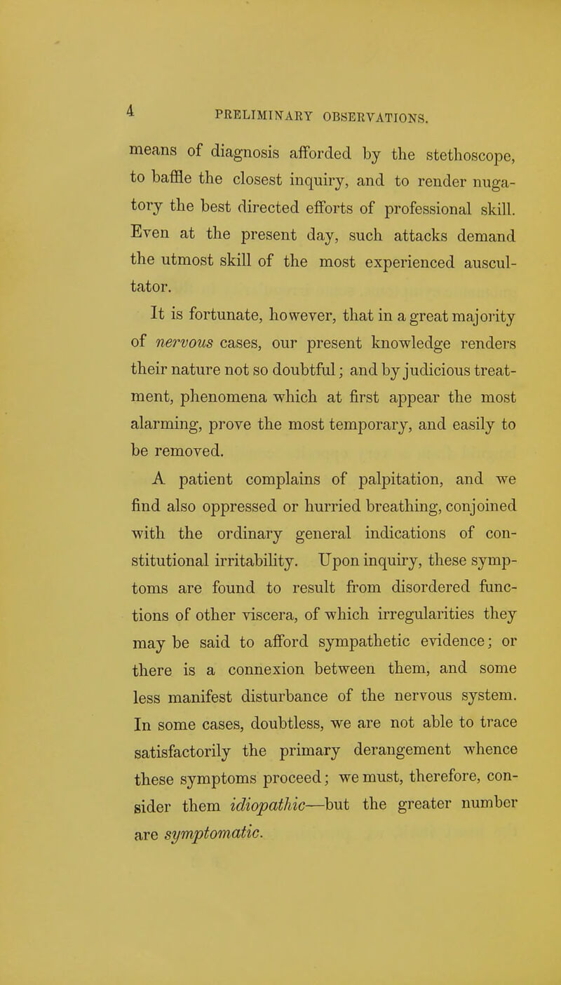 means of diagnosis afForded by the stethoscope, to baffle the closest inquiry, and to render nuga- tory the best directed efforts of professional skill. Even at the present day, such attacks demand the utmost skill of the most experienced auscul- tator. It is fortunate, however, that in a great majority of nervous cases, our present knowledge renders their nature not so doubtful; and by judicious treat- ment, phenomena which at j&rst appear the most alarming, prove the most temporary, and easily to be removed. A patient complains of palpitation, and we find also oppressed or hurried breathing, conjoined with the ordinary general indications of con- stitutional irritability. Upon inquiry, these symp- toms are found to result from disordered func- tions of other viscera, of which irregularities they may be said to afford sympathetic evidence; or there is a connexion between them, and some less manifest disturbance of the nervous system. In some cases, doubtless, we are not able to trace satisfactorily the primary derangement whence these symptoms proceed; we must, therefore, con- sider them idiopathic—but the greater number are symptomatic.