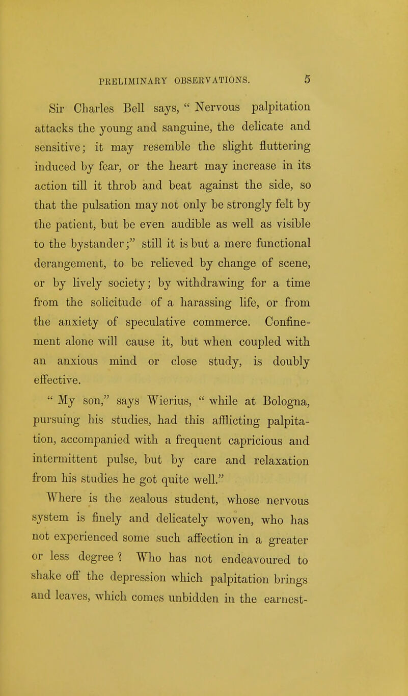 Sir Charles Bell says,  Nervous palpitation attacks the young and sanguine, the delicate and sensitive; it may resemble the slight fluttering induced by fear, or the heart may increase in its action till it throb and beat against the side, so that the pulsation may not only be strongly felt by the patient, but be even audible as well as visible to the bystanderstill it is but a mere functional derangement, to be relieved by change of scene, or by lively society; by withdrawing for a time from the solicitude of a harassing life, or from the anxiety of speculative commerce. Confine- ment alone will cause it, but when coupled with an anxious mind or close study, is doubly effective.  My son, says Wierius,  while at Bologna, pursuing his studies, had this aflaicting palpita- tion, accompanied with a frequent capricious and intermittent pulse, but by care and relaxation from his studies he got quite well. Where is the zealous student, whose nervous system is finely and delicately woven, who has not experienced some such afiection in a greater or less degree 1 Who has not endeavoured to shake off the depression which palpitation brings and leaves, which comes unbidden in the earnest-