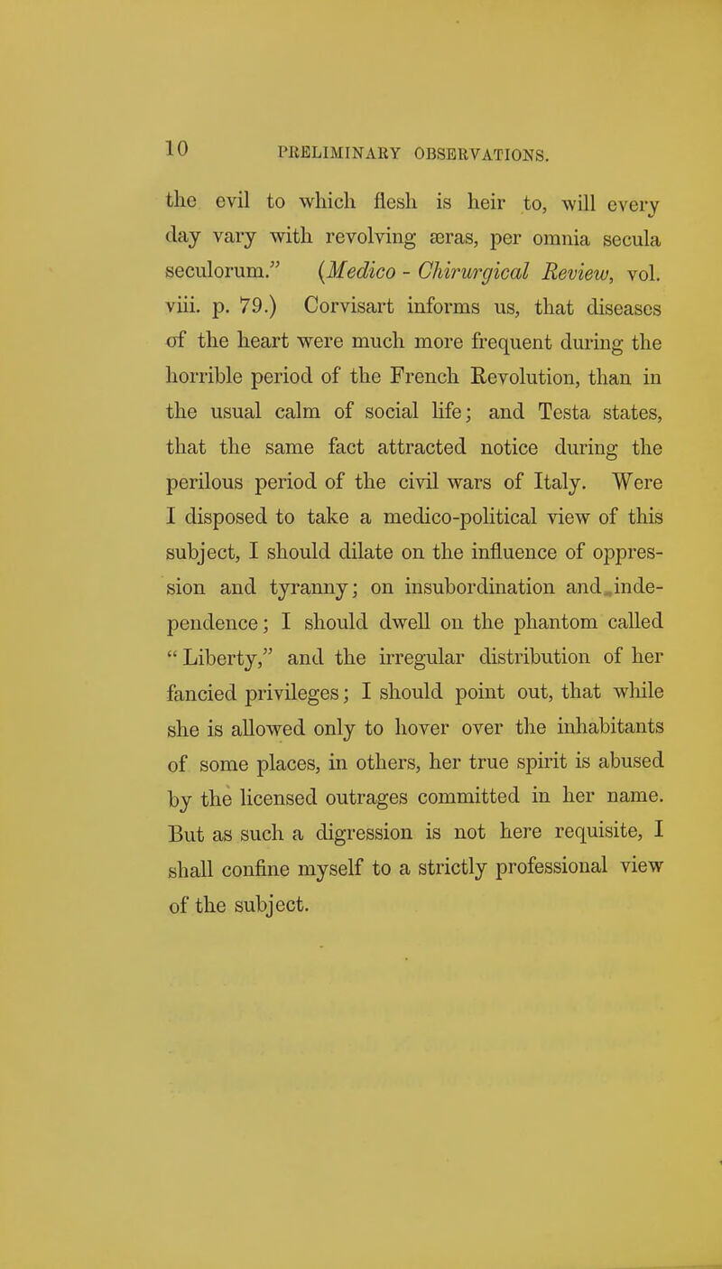 the evil to which flesh is heir to, will every day vary with revolving £eras, per omnia secula seculorum. {Medico - Chirurgical Review, vol. viii. p. 79.) Corvisart informs us, that diseases of the heart were much more frequent during the horrible period of the French Revolution, than in the usual calm of social hfe; and Testa states, that the same fact attracted notice during the perilous period of the civil wars of Italy. Were I disposed to take a medico-political view of this subject, I should dilate on the influence of oppres- sion and tyranny; on insubordination and.inde- pendence; I should dwell on the phantom called  Liberty, and the irregular distribution of her fancied privileges; I should point out, that while she is allowed only to hover over the inhabitants of some places, in others, her true spirit is abused by the licensed outrages committed in her name. But as such a digression is not here requisite, I shall confine myself to a strictly professional view of the subject.