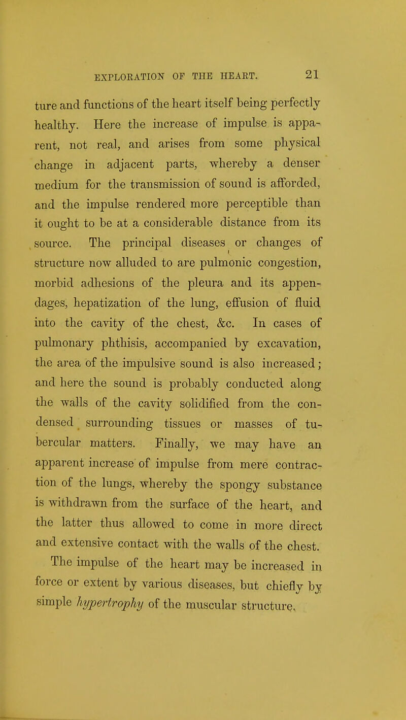 ture and functions of the heart itself being perfectly healthy. Here the increase of impulse is appa- rent, not real, and arises from some physical change in adjacent parts, whereby a denser medium for the transmission of sound is afforded, and the impulse rendered more perceptible than it ought to be at a considerable distance from its source. The principal diseases or changes of structure now alluded to are pulmonic congestion, morbid adhesions of the pleura and its appen- dages, hepatization of the lung, effusion of fluid into the cavity of the chest, &c. In cases of pulmonary phthisis, accompanied by excavation, the area of the impulsive sound is also increased; and here the sound is probably conducted along the walls of the cavity solidified from the con- densed surrounding tissues or masses of tu- bercular matters. Finally, we may have an apparent increase of impulse from mere contrac- tion of the lungs, whereby the spongy substance is withdrawn from the surface of the heart, and the latter thus allowed to come in more direct and extensive contact with the walls of the chest. The impulse of the heart may be increased in force or extent by various diseases, but chiefly by simple hypertrophy of the muscular structurq.