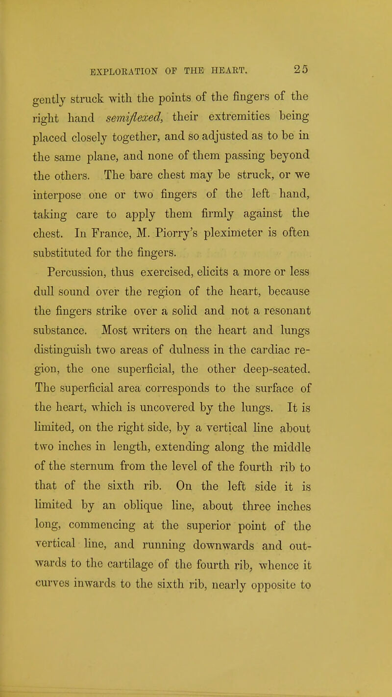 gently struck with the points of the fingers of the right hand semiflexed, their extremities being placed closely together, and so adjusted as to be in the same plane, and none of them passing beyond the others. The bare chest may be struck, or we interpose one or two fingers of the left hand, taking care to apply them firmly against the chest. In France, M. Piorry's pleximeter is often substituted for the fingers. Percussion, thus exercised, elicits a more or less dull sound over the region of the heart, because the fingers strike over a solid and not a resonant substance. Most writers on the heart and lungs distinguish two areas of dulness in the cardiac re- gion, the one superficial, the other deep-seated. The superficial area corresponds to the surface of the heart, which is uncovered by the lungs. It is limited, on the right side, by a vertical Hne about two inches in length, extending along the middle of the sternum from the level of the fourth rib to that of the sixth rib. On the left side it is limited by an oblique Hne, about three inches long, commencing at the superior point of the vertical line, and running downwards and out- wards to the cartilage of the fourth rib, whence it curves inwards to the sixth rib, nearly opposite to