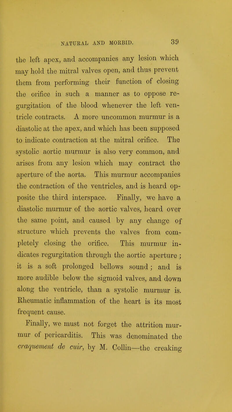 the left apex, and accompanies any lesion which may hold the mitral valves open, and thus prevent them from performing their function of closing the orifice in such a manner as to oppose re- gurgitation of the blood whenever the left ven- tricle contracts. A more uncommon murmur is a diastohc at the apex, and which has been supposed to indicate contraction at the mitral orifice. The systohc aortic murmur is also very common, and arises from any lesion which may contract the aperture of the aorta. This murmur accompanies the contraction of the ventricles, and is heard op- posite the third interspace. Finally, we have a diastolic murmur of the aortic valves, heard over the same point, and caused by any change of structure which prevents the valves from com- pletely closing the orifice. This murmur in- dicates regurgitation through the aortic aperture ; it is a soft prolonged bellows sound; and is more audible below the sigmoid valves, and down along the ventricle, than a systolic murmur is. Rheumatic inflammation of the heart is its most frequent cause. Finally, we must not forget the attrition mur- mur of pericarditis. This was denominated the craquement de cuir, by M. Collin—the creaking