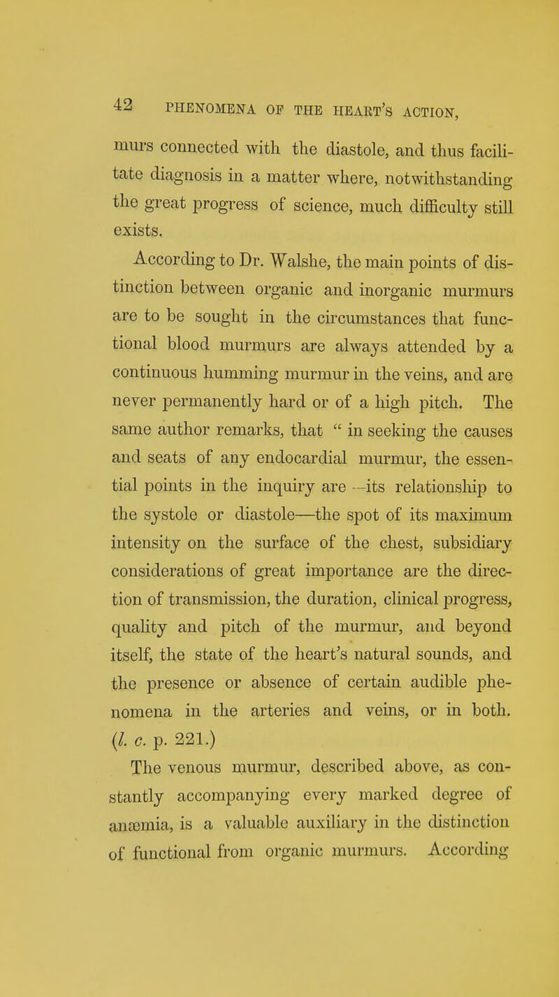 miirs connected with the diastole, and thus facili- tate diagnosis in a matter where, notwithstanding the great progress of science, much difficulty still exists. According to Dr. Walshe, the main points of dis- tinction between organic and inorganic murmurs are to be sought in the circumstances that func- tional blood murmurs are always attended by a continuous humming murmur in the veins, and are never permanently hard or of a high pitch. The same author remarks, that  in seeking the causes and seats of any endocardial murmur, the essen- tial points in the inquiry are —its relationship to the systole or diastole—the spot of its maximum intensity on the surface of the chest, subsidiary considerations of great importance are the direc- tion of transmission, the duration, clinical progress, quahty and pitch of the murmur, and beyond itself, the state of the heart's natural sounds, and the presence or absence of certain audible j^he- nomena in the arteries and veins, or in both. {L c. p. 221.) The venous murmur, described above, as con- stantly accompanying every marked degree of anajmia, is a valuable auxiliary in the distinction of functional from organic murmurs. According