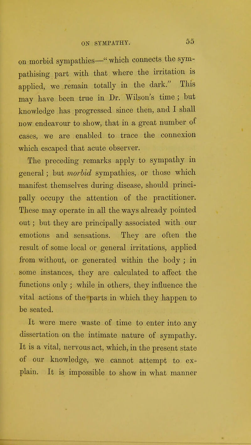 on morbid sympathies— which connects the sym- pathising part with that where the irritation is appHed, we remain totally in the dark/' This may have been true in Dr. Wilson's time ; but knowledge has progressed since then, and I shall now endeavour to show, that in a great number of cases, we are enabled to trace the connexion which escaped that acute observer. The preceding remarks apply to sympathy in general; but morbid sympathies, or those which manifest themselves during disease, should princi- pally occupy the attention of the practitioner. These may operate in all the ways already pointed out; but they are principally associated with our emotions and sensations. They are often the result of some local or general irritations, applied from without, or generated within the body ; in some instances, they are calculated to affect the functions only ; while in others, they influence the vital actions of the-parts in which they happen to be seated. It were mere waste of time to enter into any dissertation on the intimate nature of sympathy. It is a vital, nervous act, which, in the present state of our knowledge, we cannot attempt to ex- plain. It is impossible to show in what manner