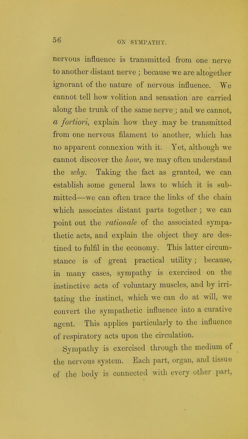 nervous influence is transmitted from one nerve to another distant nerve ; because we are altogether ignorant of the nature of nervous influence. We cannot tell how volition and sensation are carried along the trunk of the same nerve ; and we cannot, a fortiori, explain how they may be transmitted from one nervous filament to another, which has no apparent connexion with it. Yet, although we cannot discover the how, we may often understand the why. Taking the fact as granted, we can establish some general laws to which it is sub- mitted—we can often ti-ace the links of the chain which associates distant parts together ; we can point out the rationale of the associated S3aiipa- thetic acts, and explain the object they are des- tined to fulfil in the economy. This latter circum- stance is of great practical utility; because, in many cases, sympathy is exercised on the instinctive acts of voluntary muscles, and by irri- tating the instinct, which we can do at will, we convert the sympathetic influence into a curative agent. This applies particularly to the influence of respiratory acts upon the circulation. Sympathy is exercised through the medium of the nervous system. Each part, organ, and tissue of the body is connected with every other part.