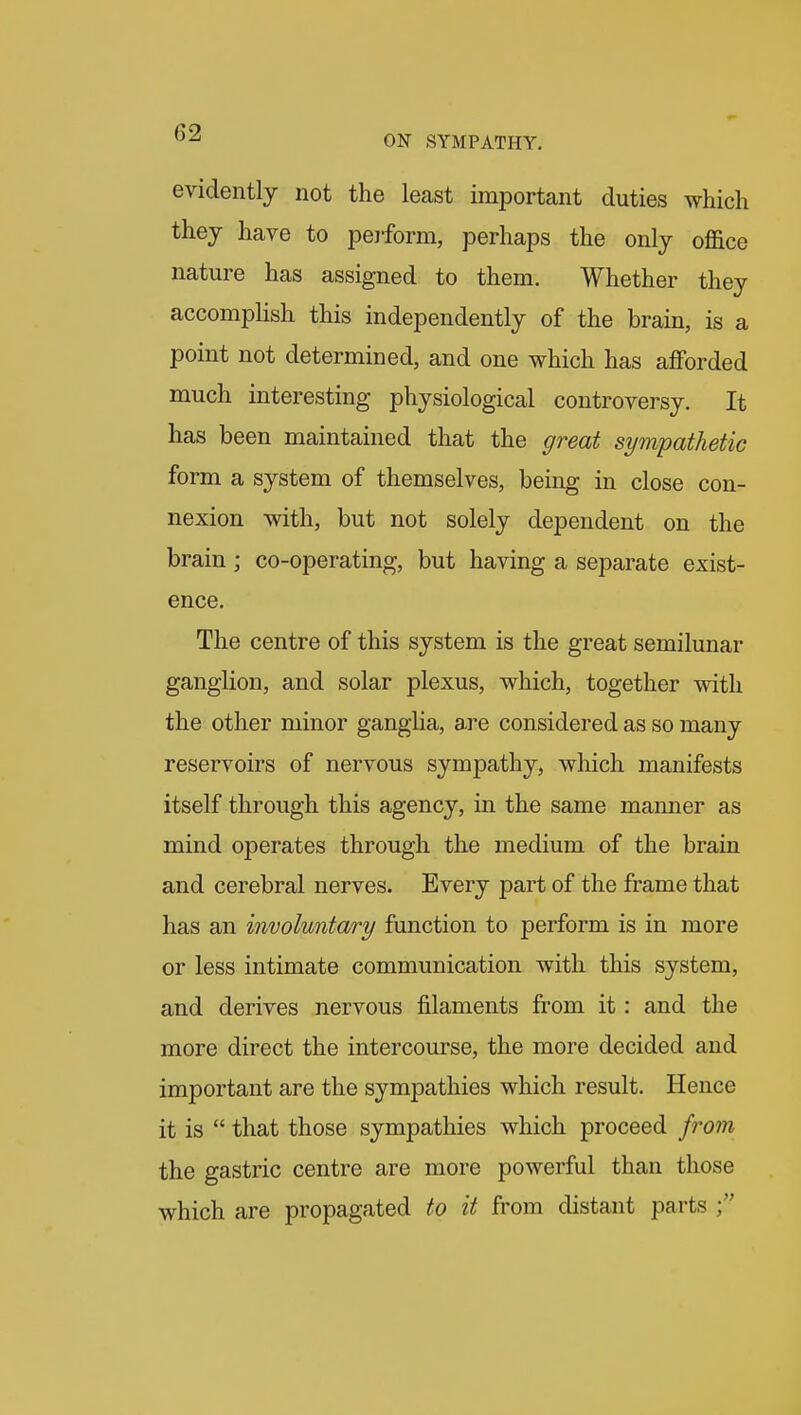 evidently not the least important duties which they have to peiform, perhaps the only office nature has assigned to them. Whether they accompHsh this independently of the brain, is a point not determined, and one which has aflPorded much interesting physiological controversy. It has been maintained that the great sympathetic form a system of themselves, being in close con- nexion with, but not solely dependent on the brain ; co-operating, but having a separate exist- ence. The centre of this system is the great semilunar ganglion, and solar plexus, which, together with the other minor ganglia, are considered as so many reservoirs of nervous sympathy, which manifests itself through this agency, in the same manner as mind operates through the medium of the brain and cerebral nerves. Every part of the frame that has an involuntary function to perform is in more or less intimate communication with this system, and derives nervous filaments from it: and the more direct the intercourse, the more decided and important are the sympathies which result. Hence it is  that those sympathies which proceed from the gastric centre are more powerful than those which are propagated to it from distant parts