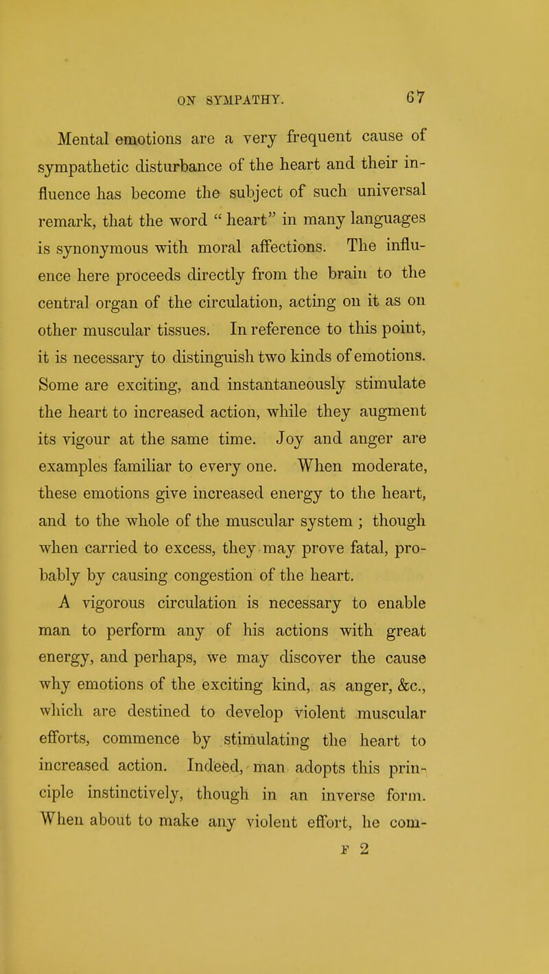 Mental emotions are a very frequent cause of sympathetic disturbance of the heart and their in- fluence has become the subject of such unirersal remark, that the word  heart in many languages is synonymous with moral affections. The influ- ence here proceeds directly from the brain to the central organ of the circulation, acting on it as on other muscular tissues. In reference to this point, it is necessary to distinguish two kinds of emotions. Some are exciting, and instantaneously stimulate the heart to increased action, while they augment its vigour at the same time. Joy and anger are examples familiar to every one. When moderate, these emotions give increased energy to the heart, and to the whole of the muscular system ; though when carried to excess, they may prove fatal, pro- bably by causing congestion of the heart. A vigorous circulation is necessary to enable man to perform any of his actions with great energy, and perhaps, we may discover the cause why emotions of the exciting kind, as anger, &c., which are destined to develop violent muscular efforts, commence by stimulating the heart to increased action. Indeed, man adopts this priun ciple instinctively, though in an inverse form. When about to make any violent effort, he com- r 2
