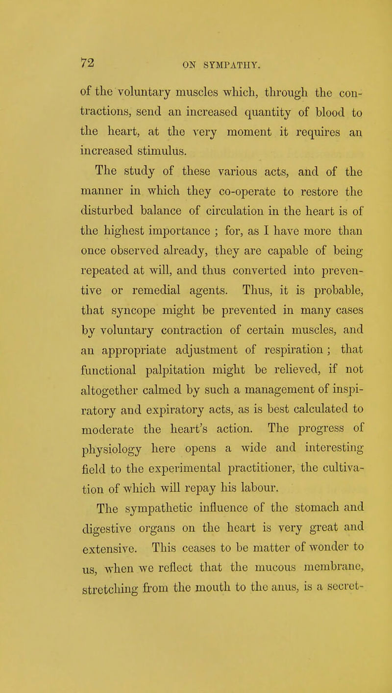 of the voluntary muscles which, through the con- tractions, send an increased quantity of blood to the heart, at the very moment it requires an increased stimulus. The study of these various acts, and of the manner in which they co-operate to restore the disturbed balance of circulation in the heart is of the highest importance ; for, as I have more than once observed already, they are capable of being- repeated at will, and thus converted into preven- tive or remedial agents. Thus, it is probable, that syncope might be prevented in many cases by voluntary contraction of certain muscles, and an appropriate adjustment of respiration ; that functional palpitation might be relieved, if not altogether calmed by such a management of inspi- ratory and expiratory acts, as is best calculated to moderate the heart's action. The progress of physiology here opens a wide and interesting- field to the experimental practitioner, the cultiva- tion of which will repay his labour. The sympathetic influence of the stomach and digestive organs on the heart is very great and extensive. This ceases to be matter of wonder to us, when we reflect that the mucous membrane, stretching from the mouth to the anus, is a secret-