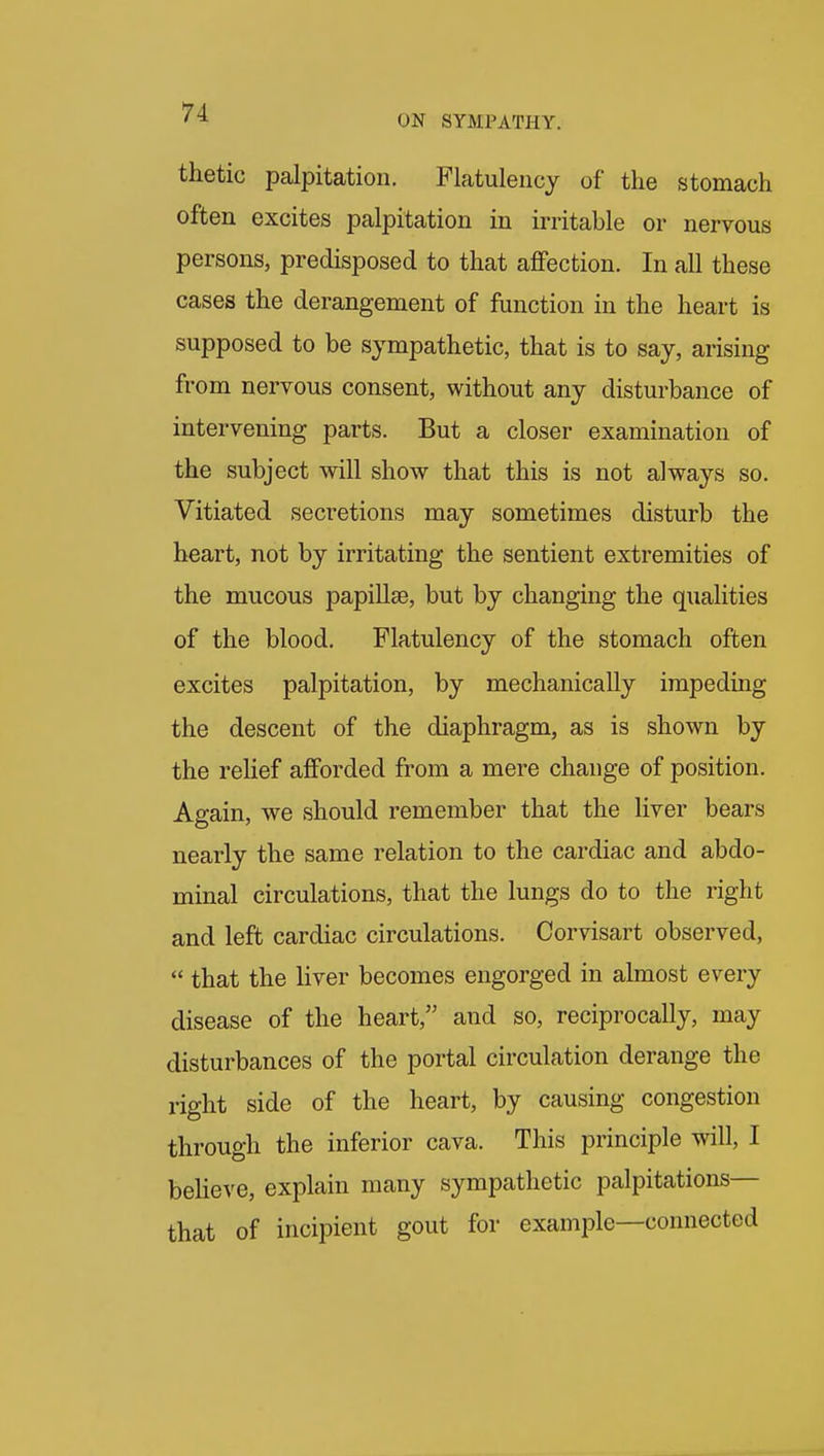 thetic palpitation. Flatulency of the stomach often excites palpitation in irritable or nervous persons, predisposed to that affection. In all these cases the derangement of function in the heart is supposed to be sympathetic, that is to say, arising from nervous consent, without any disturbance of intervening parts. But a closer examination of the subject will show that this is not always so. Vitiated secretions may sometimes disturb the heart, not by irritating the sentient extremities of the mucous papillae, but by changing the qualities of the blood. Flatulency of the stomach often excites palpitation, by mechanically impeding the descent of the diaphragm, as is shown by the relief afforded from a mere change of position. Again, we should remember that the liver bears nearly the same relation to the cardiac and abdo- minal circulations, that the lungs do to the right and left cardiac circulations. Corvisart observed,  that the liver becomes engorged in almost every disease of the heart, and so, reciprocally, may disturbances of the portal circulation derange the right side of the heart, by causing congestion through the inferior cava. This principle will, I believe, explain many sympathetic palpitations— that of incipient gout for example—connected