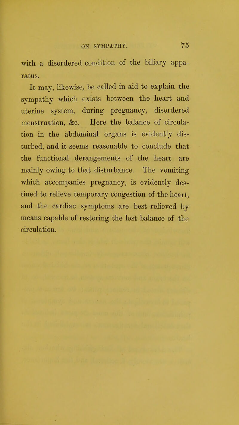 78 with a disordered condition of the biliary appa- ratus. It may, Hkewise, be called in aid to explain the sympathy which exists between the heart and uterine system, during pregnancy, disordered menstruation, &c. IJere the balance of circula- tion in the abdominal organs is evidently dis- turbed, and it seems reasonable to conclude that the functional derangements of the heart are mainly owing to that disturbance. The vomiting which accompanies pregnancy, is evidently des- tined to relieve temporary congestion of the heart, and the cardiac symptoms are best relieved by means capable of restoring the lost balance of the circulation.