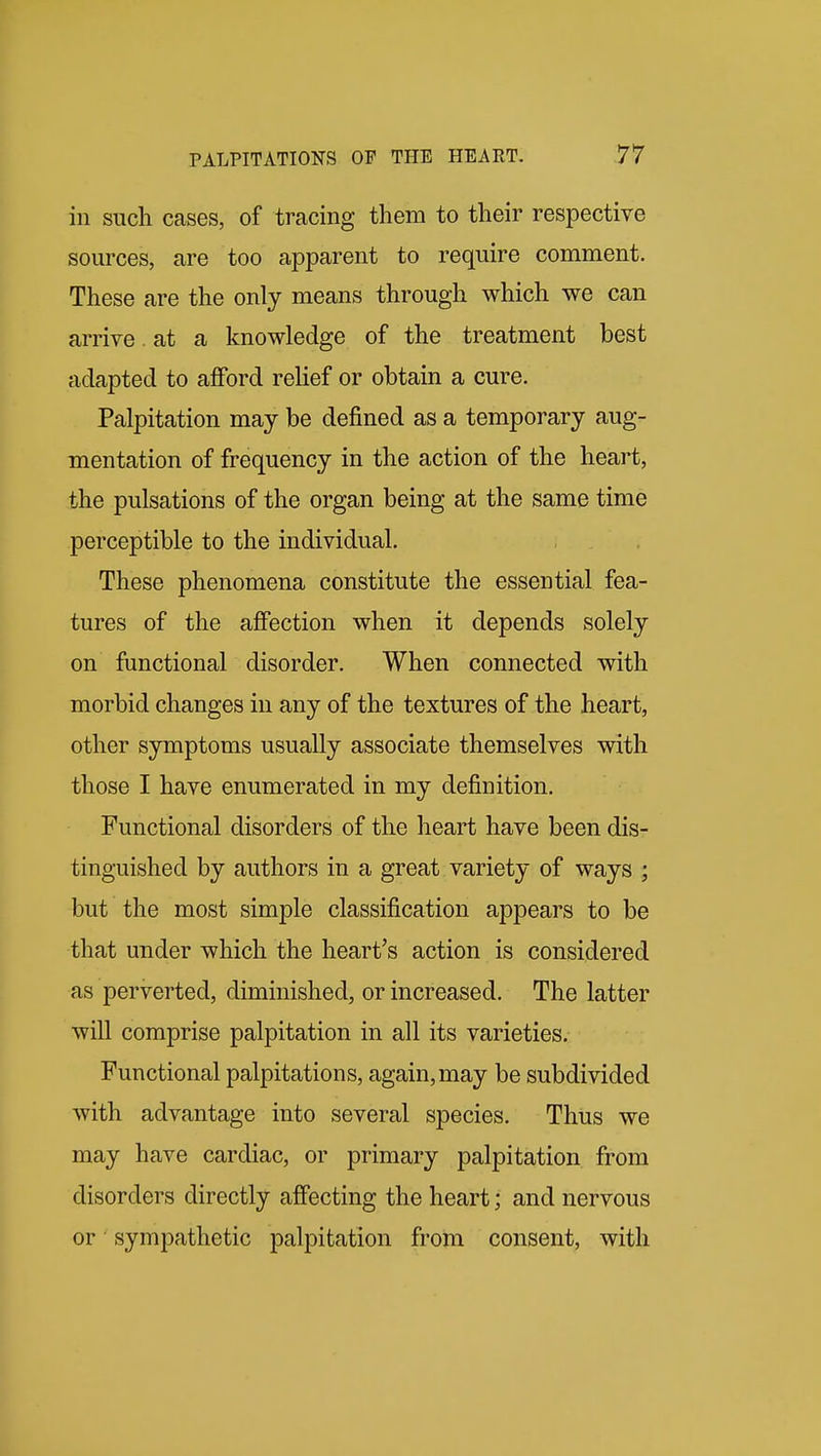 in such cases, of tracing them to their respective sources, are too apparent to require comment. These are the only means through which we can arrive at a knowledge of the treatment best adapted to afford rehef or obtain a cure. Palpitation may be defined as a temporary aug- mentation of frequency in the action of the heart, the pulsations of the organ being at the same time perceptible to the individual. These phenomena constitute the essential fea- tures of the affection when it depends solely on functional disorder. When connected with morbid changes in any of the textures of the heart, other symptoms usually associate themselves with those I have enumerated in my definition. Functional disorders of the heart have been dis- tinguished by authors in a great variety of ways ; but the most simple classification appears to be that under which the heart's action is considered as perverted, diminished, or increased. The latter will comprise palpitation in all its varieties. Functional palpitations, again, may be subdivided with advantage into several species. Thus we may have cardiac, or primary palpitation from disorders directly affecting the heart; and nervous or sympathetic palpitation from consent, with