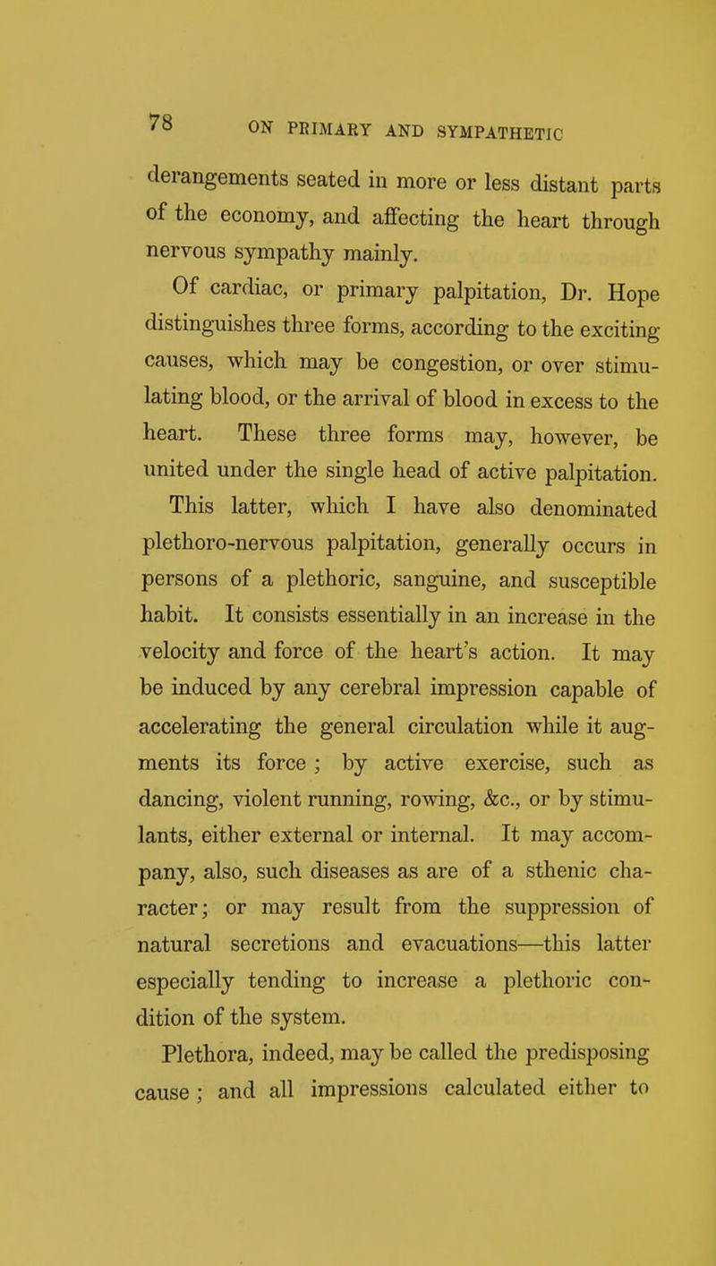 derangements seated in more or less distant parts of the economy, and aflfecting the heart through nervous sympathy mainly. Of cardiac, or primary palpitation, Dr. Hope distinguishes three forms, according to the exciting causes, which may be congestion, or over stimu- lating blood, or the arrival of blood in excess to the heart. These three forms may, however, be united under the single head of active palpitation. This latter, which I have also denominated plethoro-nervous palpitation, generally occurs in persons of a plethoric, sanguine, and susceptible habit. It consists essentially in an increase in the velocity and force of the heart's action. It may be induced by any cerebral impression capable of accelerating the general circulation while it aug- ments its force; by active exercise, such as dancing, violent running, rowing, &c., or by stimu- lants, either external or internal. It may accom- pany, also, such diseases as are of a sthenic cha- racter; or may result from the suppression of natural secretions and evacuations—this latter especially tending to increase a plethoric con- dition of the system. Plethora, indeed, may be called the predisposing cause ; and all impressions calculated either to