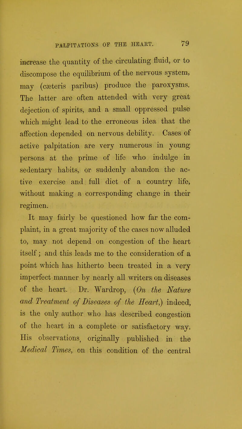increase the quantity of the circulating fluid, or to discompose the equiUbrium of the nervous system, may (cseteris paribus) produce the paroxysms. The latter are often attended with very great dejection of spirits, and a small oppressed pulse which might lead to the erroneous idea that the affection depended on nervous debility. Cases of active palpitation are very numerous in young persons at the prime of Kfe who indulge in sedentary habits, or suddenly abandon the ac- tive exercise and full diet of a country life, without making a corresponding change in their regimen. It may fairly be questioned how far the com- plaint, in a great majority of the cases now alluded to, may not depend on congestion of the heart itself; and this leads me to the consideration of a point which has hitherto been treated in a very imperfect manner by nearly all writers on diseases of the heart. Dr. Wardrop, (On the Nature and Treatment of Diseases of the Heart,) indeed, is the only author who has described congestion of the heart in a complete or satisfactory way. His observations, originally published in the Medical Times, on this condition of the central