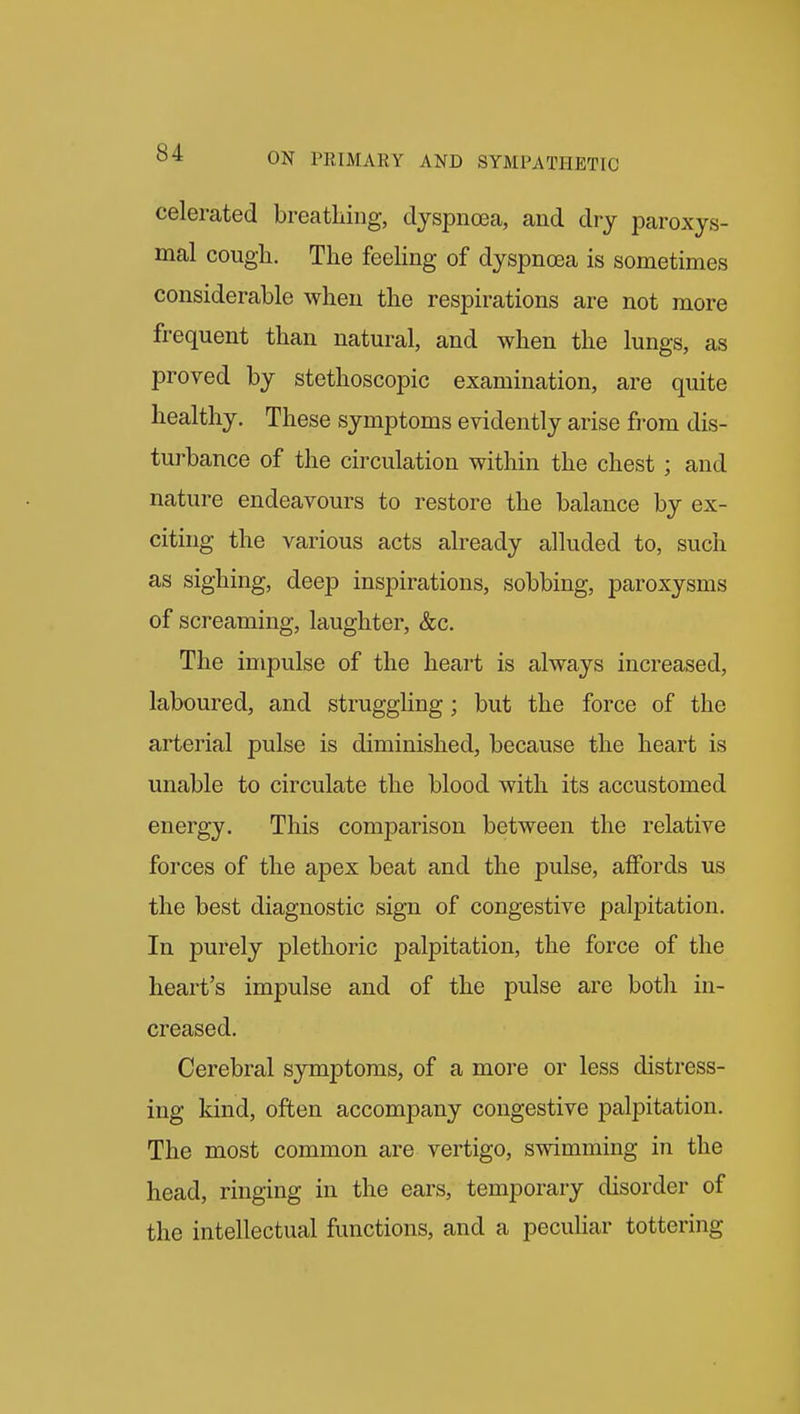 celerated breathing, dyspnoea, and dry paroxys- mal cough. The feeHng of dyspnosa is sometimes considerable when the respirations are not more frequent than natural, and when the lungs, as proved by stethoscopic examination, are quite healthy. These symptoms evidently arise fi-om dis- turbance of the circulation within the chest ; and nature endeavours to restore the balance by ex- citing the various acts already alluded to, such as sighing, deep inspirations, sobbing, paroxysms of screaming, laughter, &c. The impulse of the heart is always increased, laboured, and struggling; but the force of the arterial pulse is diminished, because the heart is unable to circulate the blood with its accustomed energy. This comj)arison between the relative forces of the apex beat and the pulse, affords us the best diagnostic sign of congestive palpitation. In purely plethoric palpitation, the force of the heart's impulse and of the pulse are both in- creased. Cerebral symptoms, of a more or less distress- ing kind, often accompany congestive palpitation. The most common are vertigo, swimming in the head, ringing in the ears, temporary disorder of the intellectual functions, and a peculiar tottering