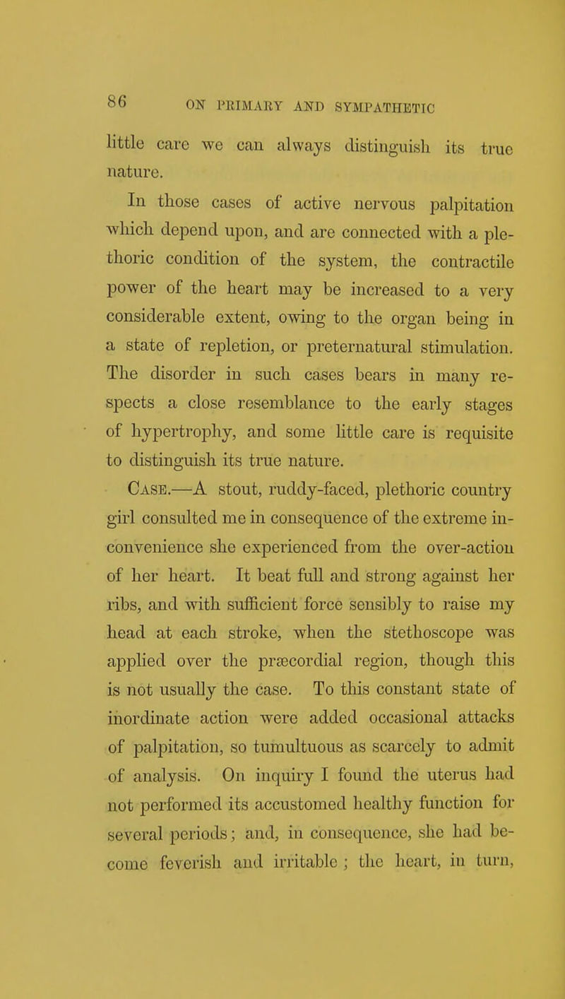 little care we can always distinguish its true nature. In those cases of active nervous palpitation which depend upon, and are connected with a ple- thoric condition of the system, the contractile power of the heart may be increased to a very considerable extent, owing to the organ being in a state of repletion, or preternatural stimulation. The disorder in such cases bears in many re- spects a close resemblance to the early stages of hypertrophy, and some Uttle care is requisite to distinguish its true nature. Case.—A stout, ruddy-faced, plethoric country girl consulted me in consequence of the extreme in- convenience she experienced from the over-action of her heart. It beat fuU and strong against her ribs, and with sufl&cient force sensibly to raise my head at each stroke, when the stethoscope was applied over the praecordial region, though this is not usually the case. To this constant state of inordinate action were added occasional attacks of palpitation, so tumultuous as scarcely to admit of analysis. On inquiry I found the uterus had not performed its accustomed healthy function for several periods; and, in consequence, she had be- come feverish and irritable ; the heart, in turn,