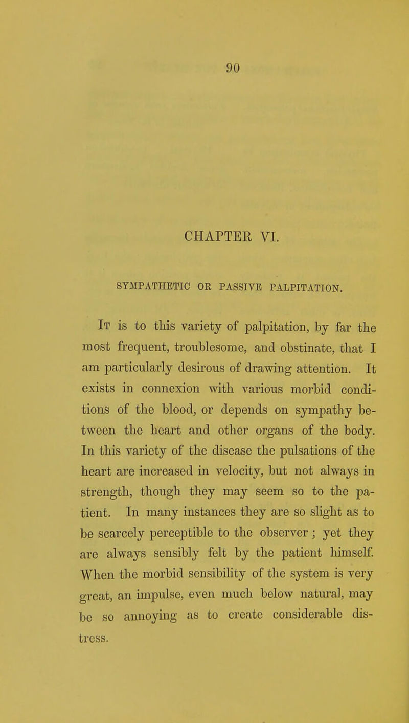 CHAPTER VI. SYMPATHETIC OR PASSIVE PALPITATION, It is to this variety of palpitation, by far the most frequent, troublesome, and obstinate, that I am particularly desirous of drawing attention. It exists in connexion with various morbid condi- tions of the blood, or depends on sympathy be- tween the heart and other organs of the body. In this variety of the disease the pulsations of the heart are increased in velocity, but not alwa3'-s in strength, though they may seem so to the pa- tient. In many instances they are so slight as to be scarcely perceptible to the observer ; yet they are always sensibly felt by the patient liimself When the morbid sensibihty of the system is very great, an impulse, even much below natural, may be so annoying as to create considerable dis- tress.