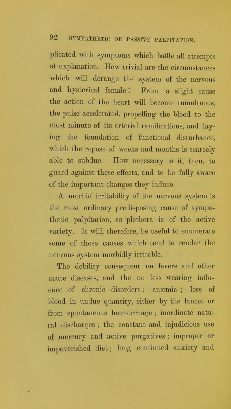 plicated with symptoms which baffle all attempts at explanation. How trivial are the circumstances which will derange the system of the nervous and hysterical female! From a slight cause the action of the heart will become tumultuous, the pulse accelerated, propelhng the blood to the most minute of its arterial ramifications, and lay- ing the foundation of functional disturbance, which the repose of weeks and months is scarcely able to subdue. How necessary is it, then, to guard against these efiects, and to be fully aware of the important changes they induce. A morbid irritability of the nervous system is the most ordinary predisposing cause of sympa- thetic palpitation, as plethora is of the active variety. It will, therefore, be useful to enumerate some of those causes which tend to render the nervous system morbidly irritable. The debility consequent on fevers and other acute diseases, and the no less wearing influ- ence of chronic disorders; anasmia ; loss of blood in undue quantity, either by the lancet or from spontaneous haemorrhage ; inordinate natu- ral discharges; the constant and injudicious use of mercury and active purgatives ; improper or impoverished diet; long continued anxiety and