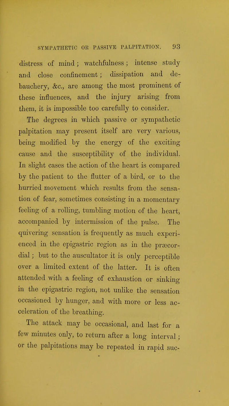 distress of mind; watchfulness; intense study and close confinement; dissipation and de- bauchery, &c., are among the most prominent of these influences, and the injury arising from them, it is impossible too carefully to consider. The degrees in which passive or sympathetic palpitation may present itself are very various, being modified by the energy of the exciting- cause and the susceptibility of the individual. In slight cases the action of the heart is compared by the patient to the flutter of a bird, or to the hurried movement which results from the sensa- tion of fear, sometimes consisting in a momentary feehng of a rolling, tumbling motion of the heart, accompanied by intermission of the pulse. The quivering sensation is frequently as much experi- enced in the epigastric region as in the pr^ecor- dial; but to the auscultator it is only perceptible over a limited extent of the latter. It is often attended with a feeling of exhaustion or sinking in the epigastric region, not unlike the sensation occasioned by hunger, and with more or less ac- celeration of the breathing. The attack may be occasional, and last for a few minutes only, to return after a long interval; or the palpitations may be repeated in rapid sue-