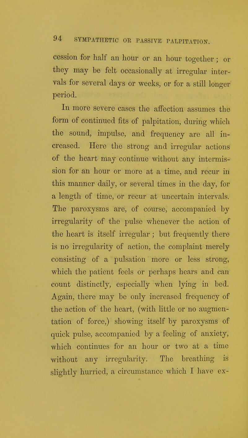 cession for half an hour or an hour together; or they may be felt occasionally at irregular inter- vals for several days or weeks, or for a still longer period. In more severe cases the affection assumes the form of continued fits of palpitation, during which the sound, impulse, and frequency are all in- creased. Here the strong and irregular actions of the heart may continue without any intermis- sion for an hour or more at a time, and recur in this manner daily, or several times in the day, for a length of time, or recui- at uncertain intervals. The paroxysms are, of course, accompanied by irregularity of the pulse whenever the action of the heart is itself irregular ; but frequently there is no irregularity of action, the complaint merely consisting of a pulsation more or less strong, which the patient feels or perhaps hears and can count distinctly, especially when lying in bed. Again, there may be only increased frequency of the action of the heart, (with little or no augmen- tation of force,) showing itself by paroxysms of quick pulse, accompanied by a feeling of anxiety, which continues for an hour or two at a time without any ii-regularity. The breathing is slightly hurried, a circumstance which I have ex-