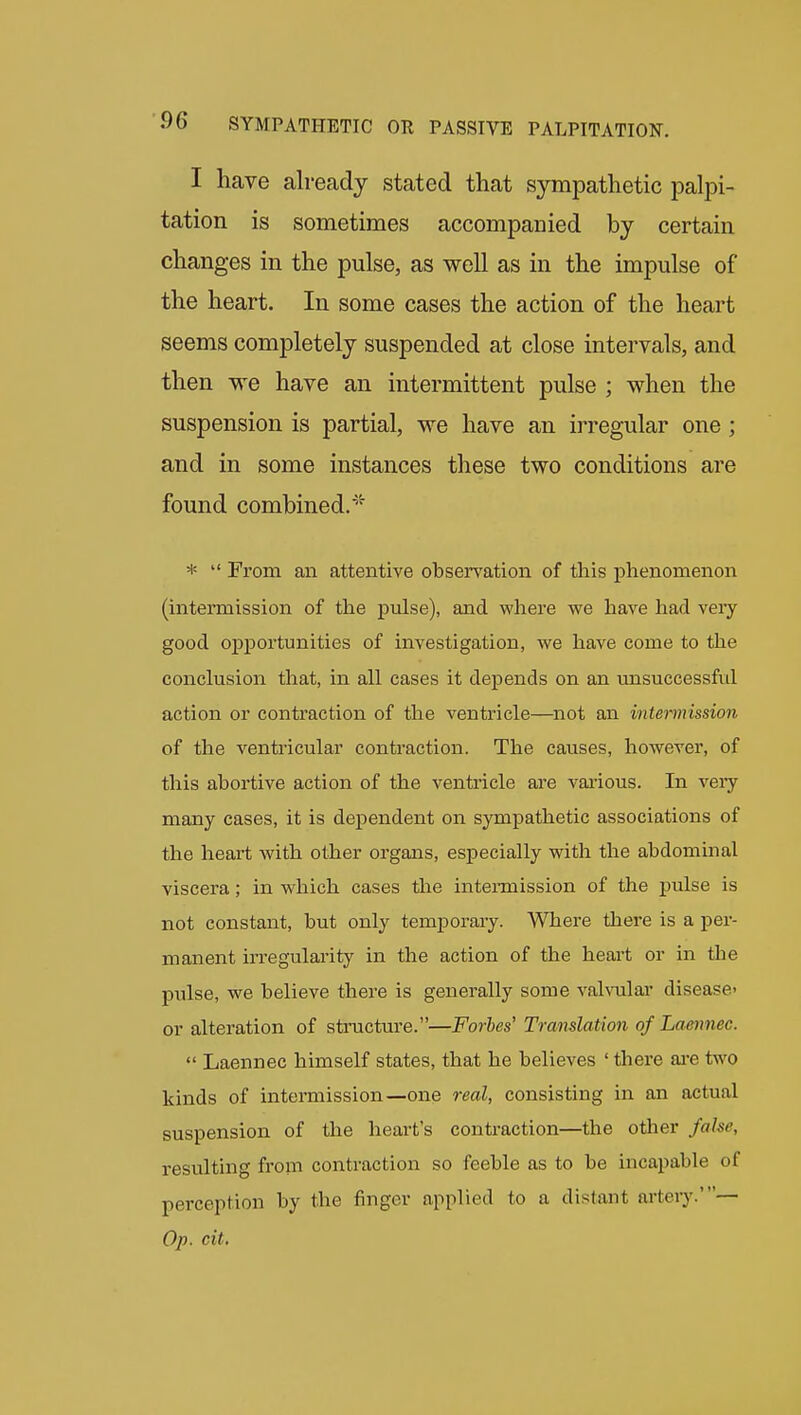 I have already stated that sympathetic palpi- tation is sometimes accompanied by certain changes in the pulse, as well as in the impulse of the heart. In some cases the action of the heart seems completely suspended at close intervals, and then we have an intermittent pulse ; when the suspension is partial, we have an irregular one ; and in some instances these two conditions are found combined.'^ *  From an attentive observation of this phenomenon (intermission of the pulse), and where we have had veiy good opportunities of investigation, we have come to the conclusion that, in all cases it depends on an imsuccessfiil action or contraction of the ventricle—not an intermission of the ventricular contraction. The causes, however, of this abortive action of the ventricle are various. In veiy many cases, it is dependent on sympathetic associations of the heart with other organs, especially with the abdominal viscera; in which cases the inteimission of the pulse is not constant, but only temporary. Where there is a per- manent irregularity in the action of the heart or in the pulse, we believe there is generally some valvular disease- or alteration of structure.—Forbes' Translation of Lamxnee.  Laennec himself states, that he believes ' there ai'e two kinds of intermission—one real, consisting in an actual suspension of the heart s conti-action—the other false, resulting from contraction so feeble as to be incapable of perception by the finger applied to a distant artery.'— Op. cit.