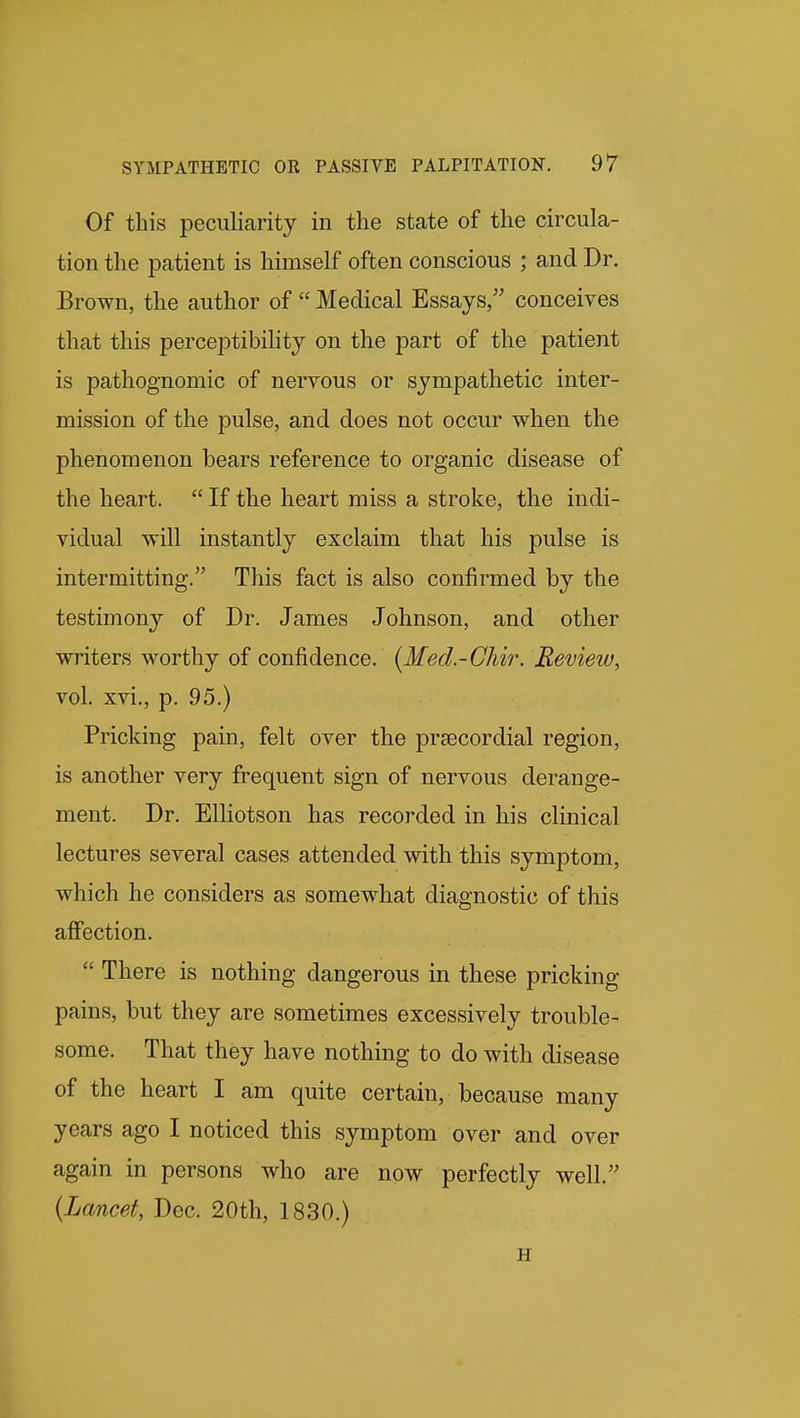 Of this peculiarity in the state of the circula- tion the patient is himself often conscious ; and Dr. Brown, the author of Medical Essays/' conceives that this perceptibility on the part of the patient is pathognomic of nervous or sympathetic inter- mission of the pulse, and does not occur when the phenomenon bears reference to organic disease of the heart. If the heart miss a stroke, the indi- vidual will instantly exclaim that his pulse is intermitting. This fact is also confirmed by the testimony of Dr. James Johnson, and other writers worthy of confidence. {Med.-Chir. Review, vol. xvi., p. 95.) Pricking pain, felt over the prsecordial region, is another very frequent sign of nervous derange- ment. Dr. Elliotson has recorded in his clinical lectures several cases attended with this symptom, which he considers as somewhat diagnostic of this affection. There is nothing dangerous in these pricking pains, but they are sometimes excessively trouble- some. That they have nothing to do with disease of the heart I am quite certain, because many years ago I noticed this symptom over and over again in persons who are now perfectly well. {Lancet, Dec. 20th, 1830.) H