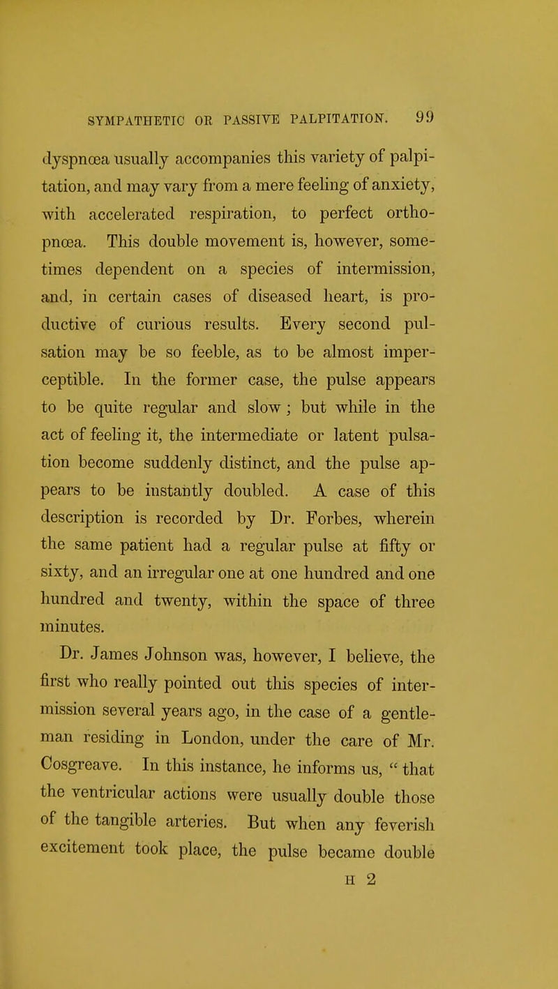 dyspncea usually accompanies this variety of palpi- tation, and may vary from a mere feeling of anxiety, with accelerated respiration, to perfect ortho- pncea. This double movement is, however, some- times dependent on a species of intermission, and, in certain cases of diseased heart, is pro- ductive of curious results. Every second pul- sation may be so feeble, as to be almost imper- ceptible. In the former case, the pulse appears to be quite regular and slow; but while in the act of feeling it, the intermediate or latent pulsa- tion become suddenly distinct, and the pulse ap- pears to be instantly doubled. A case of this description is recorded by Dr. Forbes, wherein the same patient had a regular pulse at fifty or sixty, and an irregular one at one hundred and one hundred and twenty, within the space of three minutes. Dr. James Johnson was, however, I believe, the first who really pointed out this species of inter- mission several years ago, in the case of a gentle- man residing in London, under the care of Mr. Cosgreave. In this instance, he informs us, that the ventricular actions were usually double those of the tangible arteries. But when any feverish excitement took place, the pulse became double H 2