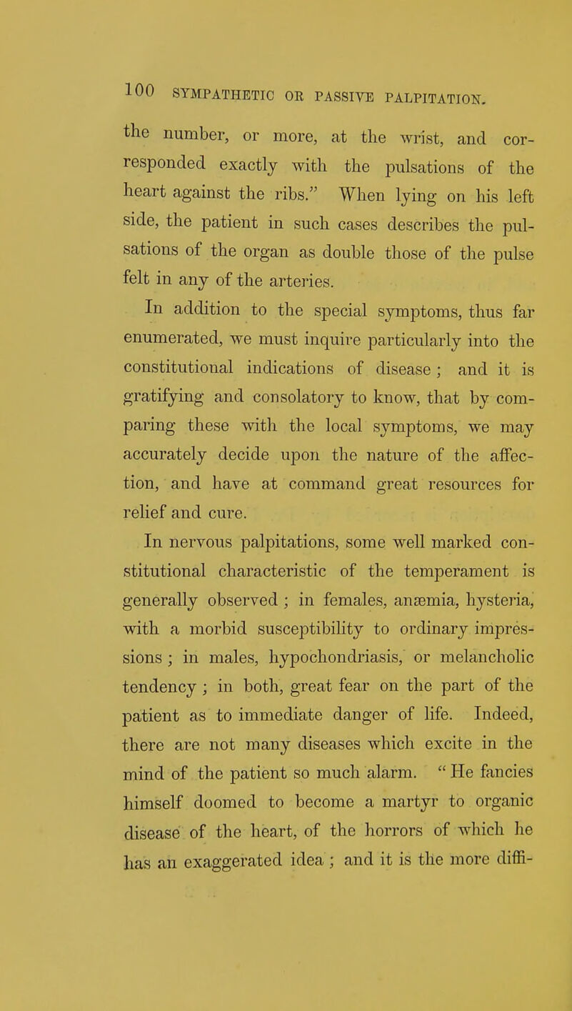 the number, or more, at the wrist, and cor- responded exactly with the pulsations of the heart against the ribs. When lying on his left side, the patient in such cases describes the pul- sations of the organ as double those of the pulse felt in any of the arteries. In addition to the special symptoms, thus far enumerated, we must inquire particularly into the constitutional indications of disease ; and it is gratifying and consolatory to know, that by com- paring these with the local symptoms, we may accurately decide upon the nature of the affec- tion, and have at command great resources for relief and cure. In nervous palpitations, some well marked con- stitutional characteristic of the temperament is generally observed ; in females, anaemia, hysteria, with a morbid susceptibiHty to ordinary impres- sions ; in males, hypochondriasis, or melancholic tendency ; in both, great fear on the part of the patient as to immediate danger of life. Indeed, there are not many diseases which excite in the mind of the patient so much alarm.  He fancies himself doomed to become a martyr to organic disease of the heart, of the horrors of which he has an exaggerated idea ; and it is the more diffi-