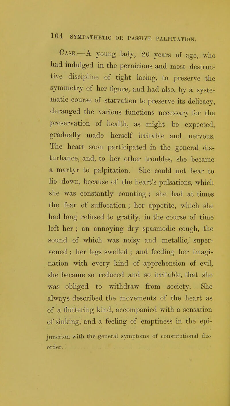 Case.—A young lady, 20 years of age, who had indulged in the pernicious and most destruc- tive discipline of tight lacing, to preserve the symmetry of her figure, and had also, by a syste- matic course of starvation to preserve its delicacy, deranged the various functions necessary for the preservation of health, as might be expected, gradually made herself irritable and nervous. The heart soon participated in the general dis- turbance, and, to her other troubles, she became a martyr to palpitation. She could not bear to lie down, because of the heart's pulsations, which she was constantly counting; she had at times the fear of suffocation; her appetite, which she had long refused to gratify, in the course of time left her; an annoying dry spasmodic cough, the sound of which was noisy and metallic, super- vened ; her legs swelled; and feeding her imagi- nation with every kind of apprehension of evil, she became so reduced and so irritable, that she was obliged to withdraw from society. She always described the movements of the heart as of a fluttering kind, accompanied with a sensation of sinking, and a feeling of emptiness in the epi- junction witli the general symptoms of constitutional dis- order.