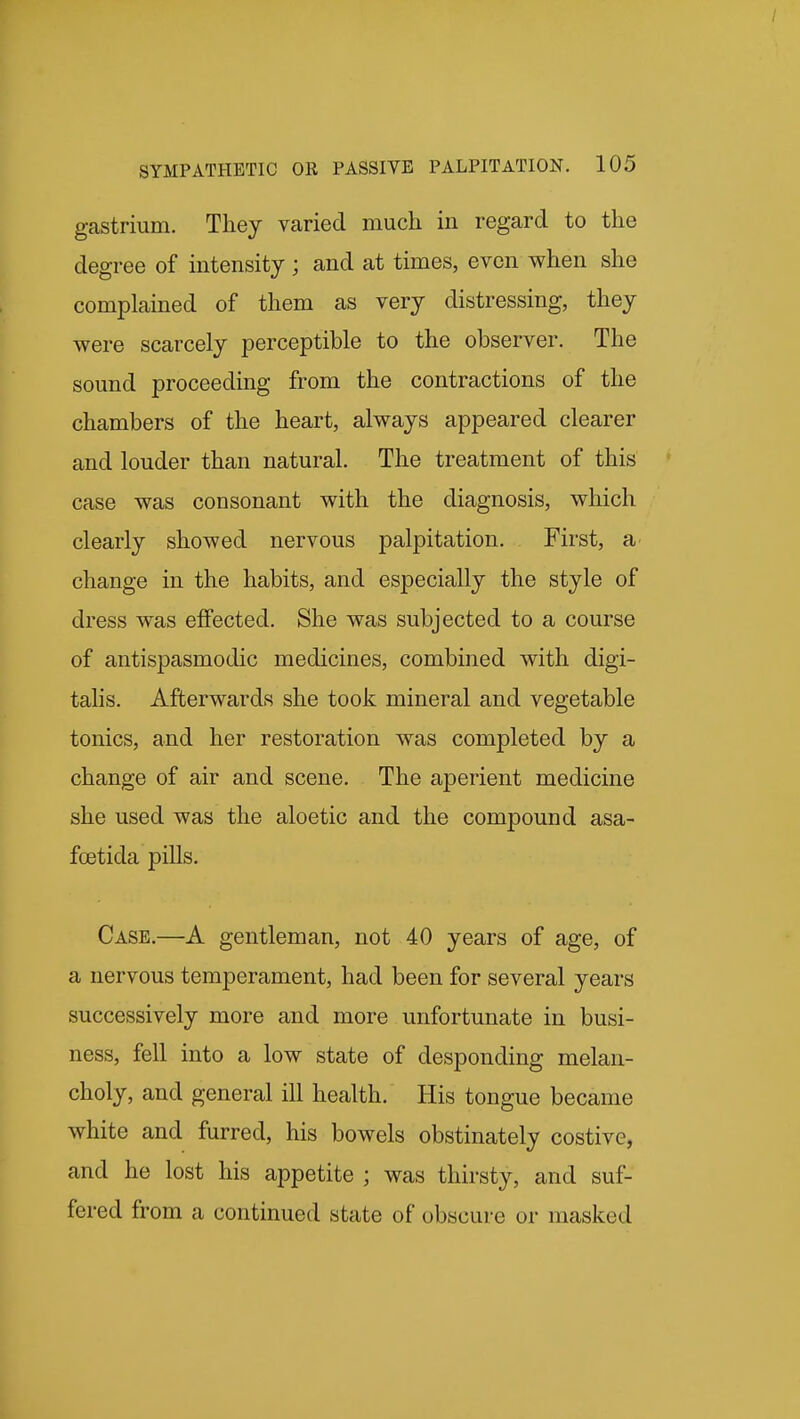 gastrium. They varied much in regard to the degree of intensity; and at times, even when she complained of them as very distressing, they were scarcely perceptible to the observer. The sound proceeding from the contractions of the chambers of the heart, always appeared clearer and louder than natural. The treatment of this case was consonant with the diagnosis, which clearly showed nervous palpitation. First, a change in the habits, and especially the style of dress was effected. She was subjected to a course of antispasmodic medicines, combined with digi- tahs. Afterwards she took mineral and vegetable tonics, and her restoration was completed by a change of air and scene. The aperient medicine she used was the aloetic and the compound asa- fcetida pills. Case.—A gentleman, not 40 years of age, of a nervous temperament, had been for several years successively more and more unfortunate in busi- ness, fell into a low state of desponding melan- choly, and general ill health. His tongue became white and furred, his bowels obstinately costive, and he lost his appetite ; was thirsty, and suf- fered from a continued state of obscure or masked