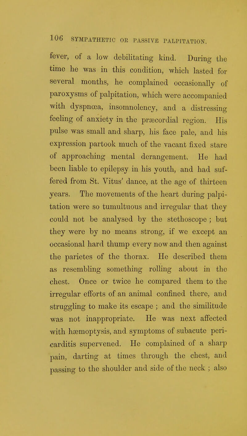 fever, of a low debilitating kind. During the time he was in this condition, which lasted for several months, he complained occasionally of paroxysms of palpitation, which were accompanied with dyspnoea, insomnolency, and a distressing feeling of anxiety in the precordial region. His pulse was small and sharp, his face pale, and his expression partook much of the vacant fixed stare of approaching mental derangement. He had been liable to epilepsy in his youth, and had suf- fered from St. Vitus' dance, at the age of thirteen years. The movements of the heart during palpi- tation were so tumultuous and irregular that they could not be analysed by the stethoscope ; but they were by no means strong, if we except an occasional hard thump every now and then against the parietes of the thorax. He described them as resembling something rolling about in the chest. Once or twice he compared them to the irregular efibrts of an animal confined there, and struggling to make its escape ; and the similitude was not inappropriate. He was next afiected with htemoptysis, and symptoms of subacute peri- carditis supervened. He complained of a sharp pain, darting at times through the chest, and passing to the shoulder and side of the neck ; also