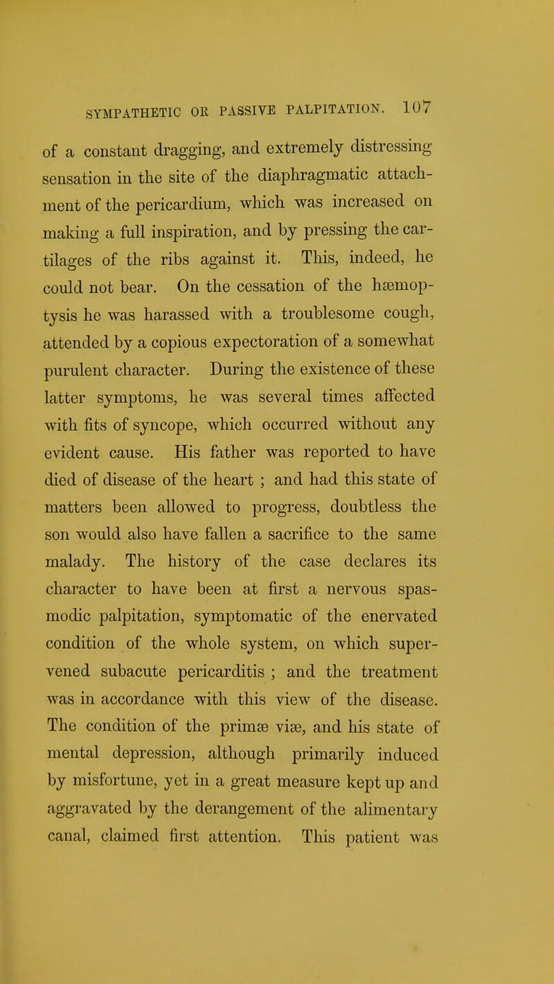 of a constant dragging, and extremely distressing sensation in the site of the diaphragmatic attach- ment of the pericardium, which was increased on making a full inspiration, and by pressing the car- tilages of the ribs against it. This, indeed, he could not bear. On the cessation of the haemop- tysis he was harassed with a troublesome cough, attended by a copious expectoration of a somewhat purulent character. During the existence of these latter symptoms, he was several times affected with fits of syncope, which occurred without any evident cause. His father was reported to have died of disease of the heart ; and had this state of matters been allowed to progress, doubtless the son would also have fallen a sacrifice to the same malady. The history of the case declares its character to have been at first a nervous spas- modic palpitation, symptomatic of the enervated condition of the whole system, on which super- vened subacute pericarditis ; and the treatment was in accordance with this view of the disease. The condition of the primse viae, and his state of mental depression, although primarily induced by misfortune, yet in a great measure kept up and aggravated by the derangement of the alimentary canal, claimed first attention. This patient was