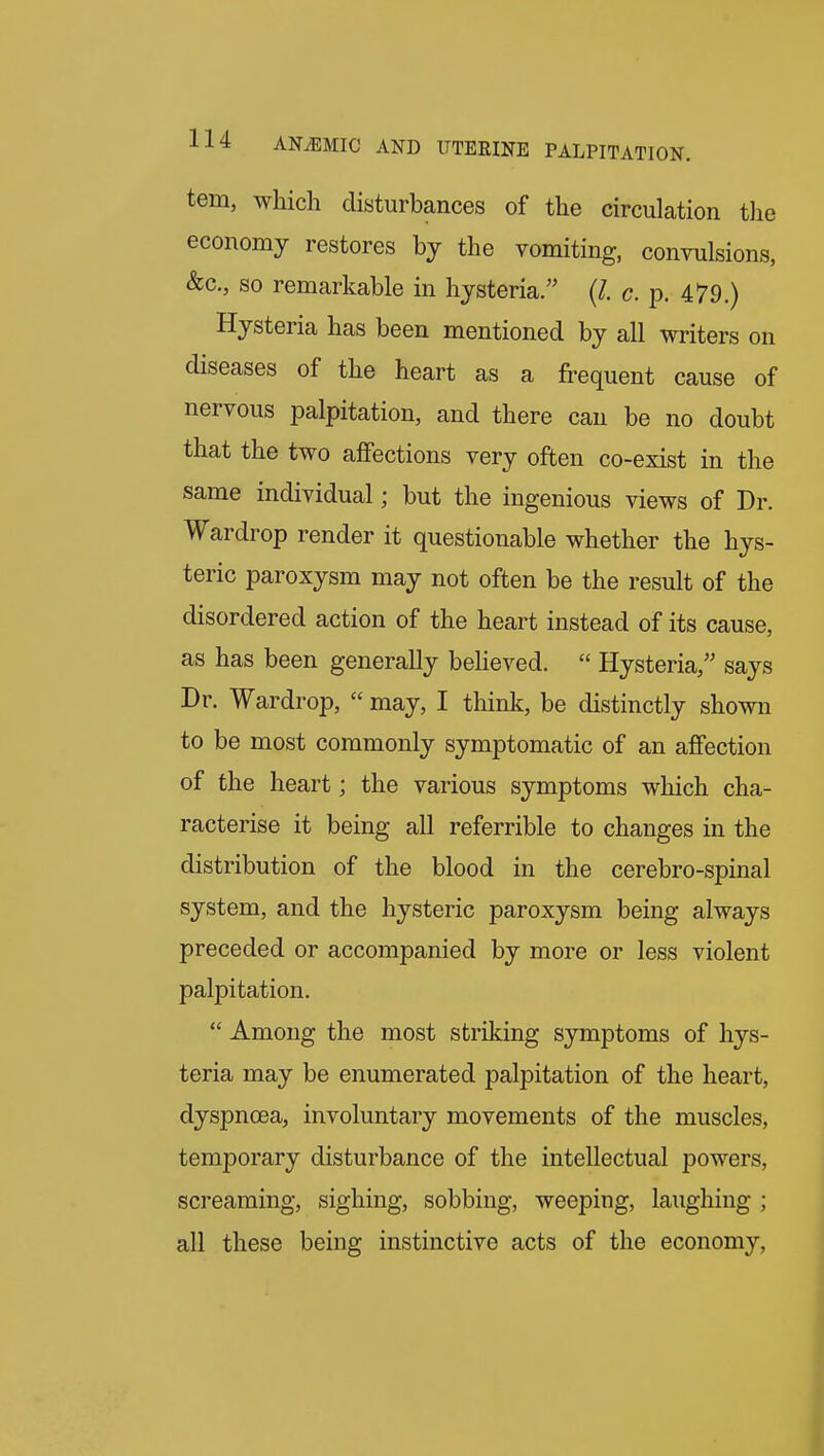 tern, which disturbances of the circulation tlie economy restores by the vomiting, convulsions, &c., so remarkable in hysteria. (/. c. p. 479.) Hysteria has been mentioned by all writers on diseases of the heart as a jfrequent cause of nervous palpitation, and there can be no doubt that the two affections very often co-exist in the same individual; but the ingenious views of Dr. Wardrop render it questionable whether the hys- teric paroxysm may not often be the result of the disordered action of the heart instead of its cause, as has been generally beheved.  Hysteria, says Dr. Wardrop,  may, I think, be distinctly shown to be most commonly symptomatic of an affection of the heart; the various symptoms which cha- racterise it being all referrible to changes in the distribution of the blood in the cerebro-spinal system, and the hysteric paroxysm being always preceded or accompanied by more or less violent palpitation.  Among the most striking symptoms of hys- teria may be enumerated palpitation of the heart, dyspnoea, involuntary movements of the muscles, temporary disturbance of the intellectual powers, screaming, sighing, sobbing, weeping, laughing ; all these being instinctive acts of the economy,