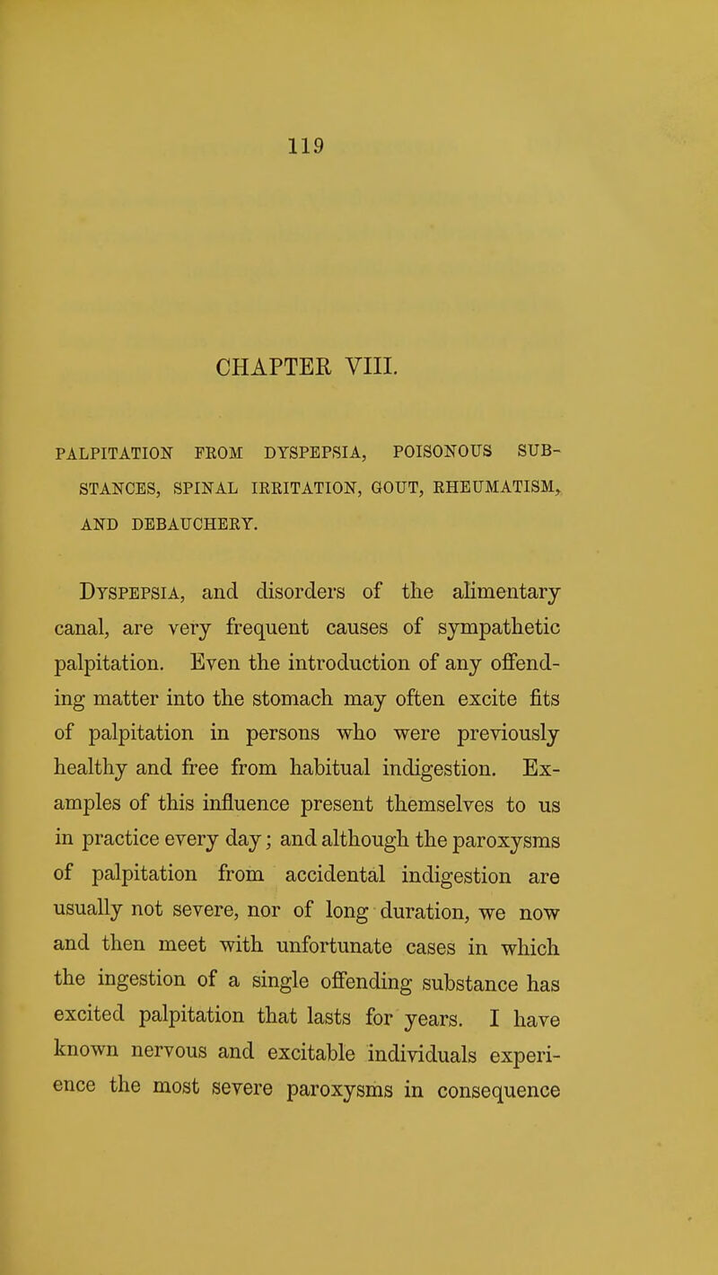 CHAPTER VIII. PALPITATION FROM DYSPEPSIA, POISONOUS SUB- STANCES, SPINAL IRRITATION, GOUT, RHEUMATISM^ AND DEBAUCHERY. Dyspepsia, and disorders of the alimentary canal, are very frequent causes of sympathetic palpitation. Even the introduction of any offend- ing matter into the stomach may often excite fits of palpitation in persons who were previously healthy and free from habitual indigestion. Ex- amples of this influence present themselves to us in practice every day; and although the paroxysms of palpitation from accidental indigestion are usually not severe, nor of long duration, we now and then meet with unfortunate cases in which the ingestion of a single offending substance has excited palpitation that lasts for years. I have known nervous and excitable individuals experi- ence the most severe paroxysms in consequence