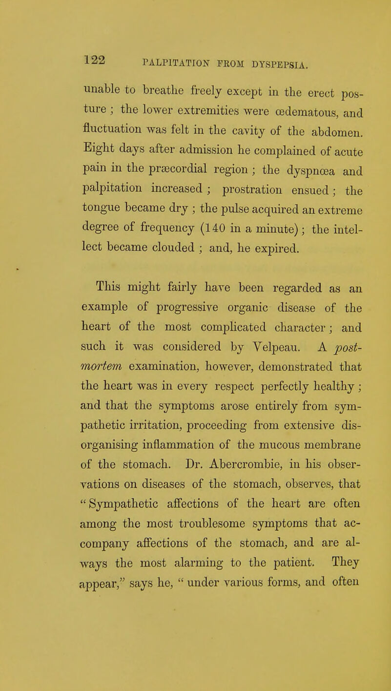 unable to breathe freely except in the erect pos- ture ; the lower extremities were oedematous, and fluctuation was felt in the cavity of the abdomen. Eight days after admission he complained of acute pain in the prsecordial region ; the dyspnoea and palpitation increased; prostration ensued; the tongue became dry ; the pulse acquired an extreme degree of frequency (140 in a minute); the intel- lect became clouded ; and, he expired. This might fairly have been regarded as an example of progressive organic disease of the heart of the most complicated character; and such it was considered by Velpeau. A post- mortem examination, however, demonstrated that the heart was in every respect perfectly healthy ; and that the symptoms arose entirely from sym- pathetic irritation, proceeding from extensive dis- organising inflammation of the mucous membrane of the stomach. Dr. Abercrombie, in his obser- vations on diseases of the stomach, observes, that Sympathetic afiections of the heart are often among the most troublesome symptoms that ac- company afiections of the stomach, and are al- ways the most alarming to the patient. They appear, says he,  under various forms, and often