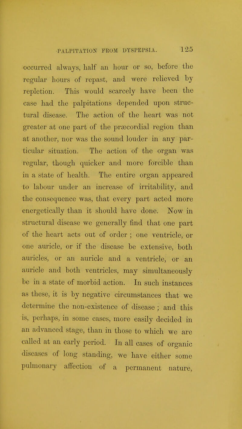 occurred always, half an hour or so, before the regular hours of repast, and were reheved by repletion. This would scarcely have been the case had the palpitations depended upon struc- tural disease. The action of the heart was not greater at one part of the preecordial region than at another, nor was the sound louder in any par- ticular situation. The action of the organ was regular, though quicker and more forcible than in a state of health. The entire organ appeared to labour under an increase of irritability, and the consequence was, that every part acted more energetically than it should have done. Now in structural disease we generally find that one part of the heart acts out of order ; one ventricle, or one auricle, or if the disease be extensive, both auricles, or an auricle and a ventricle, or an auricle and both ventricles, may simultaneously be in a state of morbid action. In such instances as these, it is by negative circumstances that we determine the non-existence of disease ; and this is, perhaps, in some cases, more easily decided in an advanced stage, than in those to which we arc called at an early period. In all cases of organic diseases of long standing, we have either some pulmonary affection of a permanent nature,