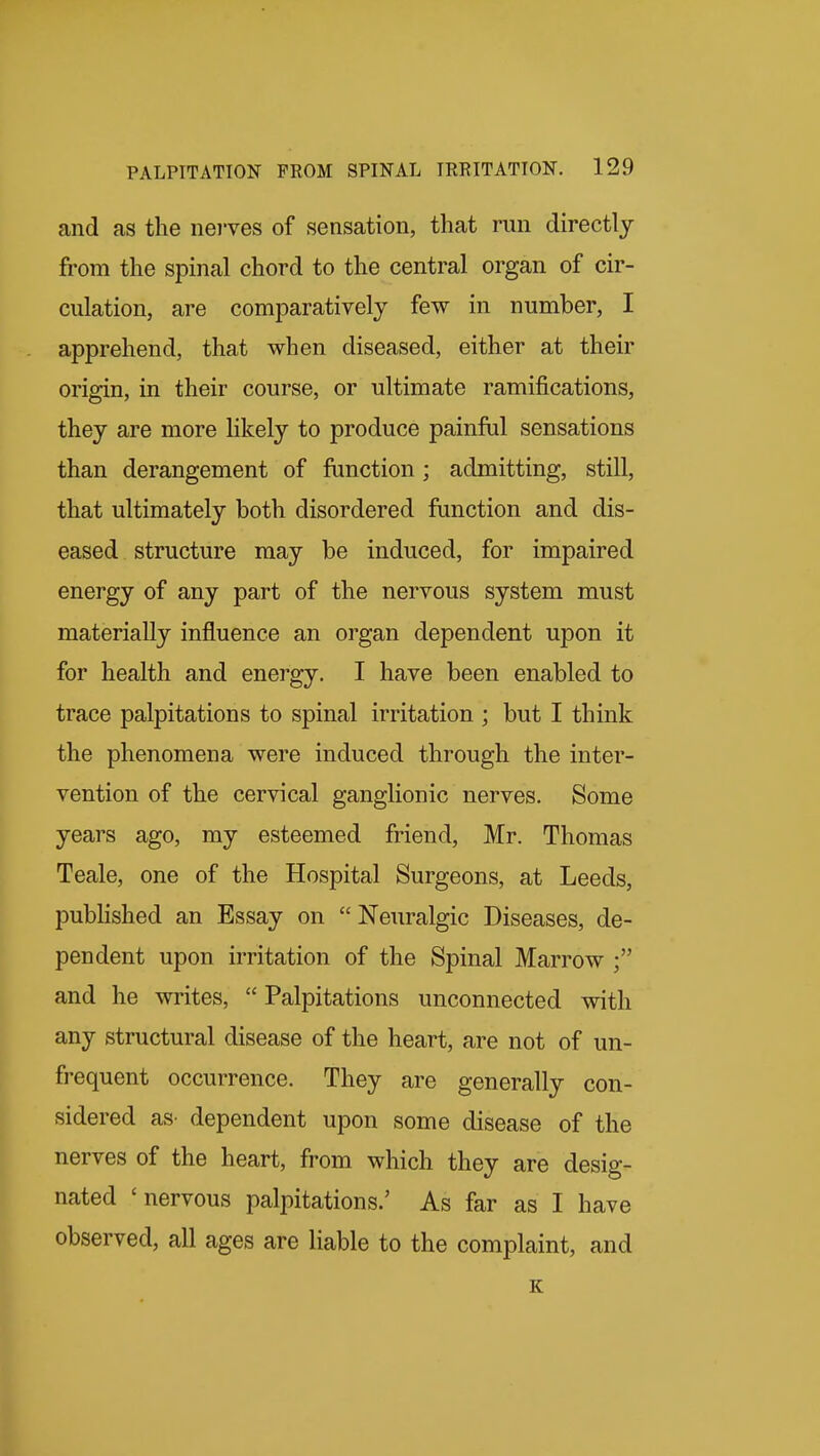 and as the nei'ves of sensation, that run directly from the spinal chord to the central organ of cir- culation, are comparatively few in number, I apprehend, that when diseased, either at their origin, in their course, or ultimate ramifications, they are more likely to produce painful sensations than derangement of function; admitting, still, that ultimately both disordered function and dis- eased structure may be induced, for impaired energy of any part of the nervous system must materially influence an organ dependent upon it for health and energy. I have been enabled to trace palpitations to spinal irritation ; but I think the phenomena were induced through the inter- vention of the cervical ganglionic nerves. Some years ago, my esteemed friend, Mr. Thomas Teale, one of the Hospital Surgeons, at Leeds, pubHshed an Essay on Neuralgic Diseases, de- pendent upon irritation of the Spinal Marrow and he writes,  Palpitations unconnected with any structural disease of the heart, are not of un- frequent occurrence. They are generally con- sidered aS' dependent upon some disease of the nerves of the heart, from which they are desig- nated 'nervous palpitations.' As far as I have observed, all ages are liable to the complaint, and e: