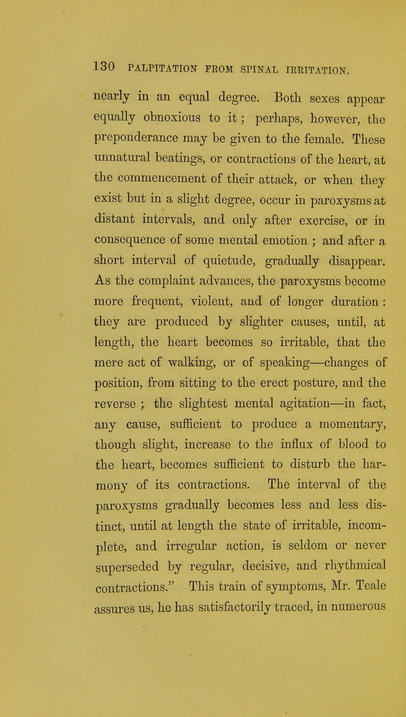 nearly in an equal degree. Both sexes appear equally obnoxious to it; perhaps, however, the preponderance may be given to the female. These unnatural beatings, or contractions of the heart, at the commencement of their attack, or when they exist but in a sHght degree, occur in paroxysms at distant intervals, and only after exercise, or in consequence of some mental emotion ; and after a short interval of quietude, gradually disappear. As the complaint advances, the paroxysms become more frequent, violent, and of longer duration : they are produced by sHghter causes, until, at length, the heart becomes so irritable, that the mere act of walking, or of speaking—changes of position, from sitting to the erect posture, and the reverse ; the slightest mental agitation—in fact, any cause, sufficient to produce a momentary, though slight, increase to the influx of blood to the heart, becomes sufficient to disturb the har- mony of its contractions. The interval of the paroxysms gradually becomes less and less dis- tinct, until at length the state of irritable, incom- plete, and irregular action, is seldom or never superseded by regular, decisive, and rhythmical contractions. This train of symptoms, Mr. Tealc assures us, he has satisfactorily traced, in numerous