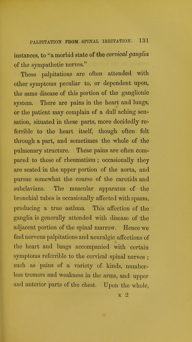 instances, to a morbid state of the cervical gmglia of the sympathetic nerves. These palpitations are often attended with other symptoms pecuUar to, or dependent upon, the same disease of this portion of the ganglionic system. There are pains in the heart and lungs, or the patient may complain of a dull aching sen- sation, situated in these parts, more decidedly re- ferrible to the heart itself, though often felt through a part, and sometimes the whole of the pulmonary structure. These pains are often com- pared to those of rheumatism; occasionally they are seated in the upper portion of the aorta, and pursue somewhat the course of the carotids and subclavians. The muscular apparatus of the bronchial tubes is occasionally affected with spasm, producing a true asthma. This affection of the gangHa is generally attended with disease of the adjacent portion of the spinal marrow. Hence we find nervous palpitations and neuralgic affections of the heart and lungs accompanied with certain symptoms referrible to the cervical spinal nerves ; such as pains of a variety of kinds, number- less tremors and weakness in the arms, and upper and anterior parts of the chest. Upon the whole, K 2